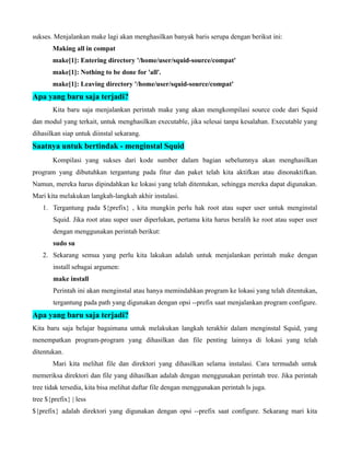 sukses. Menjalankan make lagi akan menghasilkan banyak baris serupa dengan berikut ini:
       Making all in compat
       make[1]: Entering directory '/home/user/squid-source/compat'
       make[1]: Nothing to be done for 'all'.
       make[1]: Leaving directory '/home/user/squid-source/compat'
Apa yang baru saja terjadi?
       Kita baru saja menjalankan perintah make yang akan mengkompilasi source code dari Squid
dan modul yang terkait, untuk menghasilkan executable, jika selesai tanpa kesalahan. Executable yang
dihasilkan siap untuk diinstal sekarang.
Saatnya untuk bertindak - menginstal Squid
       Kompilasi yang sukses dari kode sumber dalam bagian sebelumnya akan menghasilkan
program yang dibutuhkan tergantung pada fitur dan paket telah kita aktifkan atau dinonaktifkan.
Namun, mereka harus dipindahkan ke lokasi yang telah ditentukan, sehingga mereka dapat digunakan.
Mari kita melakukan langkah-langkah akhir instalasi.
    1. Tergantung pada ${prefix} , kita mungkin perlu hak root atau super user untuk menginstal
        Squid. Jika root atau super user diperlukan, pertama kita harus beralih ke root atau super user
        dengan menggunakan perintah berikut:
        sudo su
    2. Sekarang semua yang perlu kita lakukan adalah untuk menjalankan perintah make dengan
        install sebagai argumen:
        make install
        Perintah ini akan menginstal atau hanya memindahkan program ke lokasi yang telah ditentukan,
        tergantung pada path yang digunakan dengan opsi --prefix saat menjalankan program configure.
Apa yang baru saja terjadi?
Kita baru saja belajar bagaimana untuk melakukan langkah terakhir dalam menginstal Squid, yang
menempatkan program-program yang dihasilkan dan file penting lainnya di lokasi yang telah
ditentukan.
       Mari kita melihat file dan direktori yang dihasilkan selama instalasi. Cara termudah untuk
memeriksa direktori dan file yang dihasilkan adalah dengan menggunakan perintah tree. Jika perintah
tree tidak tersedia, kita bisa melihat daftar file dengan menggunakan perintah ls juga.
tree ${prefix} | less
${prefix} adalah direktori yang digunakan dengan opsi --prefix saat configure. Sekarang mari kita
 