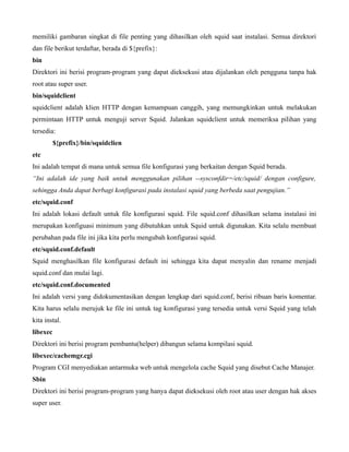 memiliki gambaran singkat di file penting yang dihasilkan oleh squid saat instalasi. Semua direktori
dan file berikut terdaftar, berada di ${prefix}:
bin
Direktori ini berisi program-program yang dapat dieksekusi atau dijalankan oleh pengguna tanpa hak
root atau super user.
bin/squidclient
squidclient adalah klien HTTP dengan kemampuan canggih, yang memungkinkan untuk melakukan
permintaan HTTP untuk menguji server Squid. Jalankan squidclient untuk memeriksa pilihan yang
tersedia:
          ${prefix}/bin/squidclien
etc
Ini adalah tempat di mana untuk semua file konfigurasi yang berkaitan dengan Squid berada.
“Ini adalah ide yang baik untuk menggunakan pilihan --sysconfdir=/etc/squid/ dengan configure,
sehingga Anda dapat berbagi konfigurasi pada instalasi squid yang berbeda saat pengujian.”
etc/squid.conf
Ini adalah lokasi default untuk file konfigurasi squid. File squid.conf dihasilkan selama instalasi ini
merupakan konfiguasi minimum yang dibutuhkan untuk Squid untuk digunakan. Kita selalu membuat
perubahan pada file ini jika kita perlu mengubah konfigurasi squid.
etc/squid.conf.default
Squid menghasilkan file konfigurasi default ini sehingga kita dapat menyalin dan rename menjadi
squid.conf dan mulai lagi.
etc/squid.conf.documented
Ini adalah versi yang didokumentasikan dengan lengkap dari squid.conf, berisi ribuan baris komentar.
Kita harus selalu merujuk ke file ini untuk tag konfigurasi yang tersedia untuk versi Squid yang telah
kita instal.
libexec
Direktori ini berisi program pembantu(helper) dibangun selama kompilasi squid.
libexec/cachemgr.cgi
Program CGI menyediakan antarmuka web untuk mengelola cache Squid yang disebut Cache Manajer.
Sbin
Direktori ini berisi program-program yang hanya dapat dieksekusi oleh root atau user dengan hak akses
super user.
 