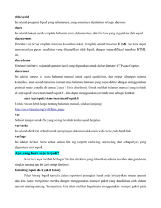 sbin/squid
Ini adalah program Squid yang sebenarnya, yang umumnya dijalankan sebagai daemon.
share
Ini adalah lokasi untuk template halaman error, dokumentasi, dan file lain yang digunakan oleh squid.
share/errors
Direktori ini berisi template halaman kesalahan lokal. Template adalah halaman HTML dan kita dapat
menyesuaikan pesan kesalahan yang ditampilkan oleh Squid, dengan memodifikasi template HTML
ini.
share/icons
Direktori ini berisi sejumlah gambar kecil yang digunakan untuk daftar direktori FTP atau Gopher.
share/man
Ini adalah tempat di mana halaman manual untuk squid squidclient, dan helper dibangun selama
kompilasi. man adalah halaman manual atau halaman bantuan yang dapat dilihat dengan menggunakan
perintah man (tersedia di semua Linux / Unix distribusi). Untuk melihat halaman manual yang terletak
di /opt/squid/ share/man/man8/squid.8 , kita dapat menggunakan perintah man sebagai berikut:
        man /opt/squid/share/man/man8/squid.8
Untuk rincian lebih lanjut tentang halaman manual, silakan kunjungi
http://en.wikipedia.org/wiki/Man_page.
var
Sebuah tempat untuk file yang sering berubah ketika squid berjalan.
var/cache
Ini adalah direktori default untuk menyimpan dokumen-dokumen web cache pada hard disk.
var/logs
Ini adalah default home untuk semua file log (seperti cache.log, access.log, dan sebagainya) yang
digunakan oleh squid.
Apa yang baru saja terjadi?
        Kita baru saja melihat berbagai file dan direktori yang dihasilkan selama instalasi dan gambaran
singkat tentang apa isi dari setiap direktori.
Installing Squid dari paket binary
        Paket binary Squid tersedia dalam repositori perangkat lunak pada kebanyakan sistem operasi
dan kita dapat menginstal mereka dengan menggunakan manajer paket yang disediakan oleh sistem
operasi masing-masing. Selanjutnya, kita akan melihat bagaimana menggunakan manajer paket pada
 