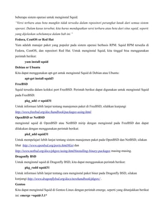 beberapa sistem operasi untuk menginstal Squid.
“Versi terbaru atau beta mungkin tidak tersedia dalam repositori perangkat lunak dari semua sistem
operasi. Dalam kasus tersebut, kita harus mendapatkan versi terbaru atau beta dari situs squid, seperti
yang dijelaskan sebelumnya dalam bab ini.”
Fedora, CentOS or Red Hat
Yum adalah manajer paket yang populer pada sistem operasi berbasis RPM. Squid RPM tersedia di
Fedora, CentOS, dan repositori Red Hat. Untuk menginstal Squid, kita tinggal bisa menggunakan
perintah berikut:
       yum install squid
Debian or Ubuntu
Kita dapat menggunakan apt-get untuk menginstal Squid di Debian atau Ubuntu:
       apt-get install squid3
FreeBSD
Squid tersedia dalam koleksi port FreeBSD. Perintah berikut dapat digunakan untuk menginstal Squid
pada FreeBSD:
       pkg_add -r squid31
Untuk informasi lebih lanjut tentang manajemen paket di FreeBSD, silahkan kunjungi
http://www.freebsd.org/doc/handbook/packages-using.html.
OpenBSD or NetBSD
menginstal squid di OpenBSD atau NetBSD mirip dengan menginstal pada FreeBSD dan dapat
dilakukan dengan menggunakan perintah berikut:
       pkd_add squid31
Untuk mempelajari lebih lanjut tentang sistem manajemen paket pada OpenBSD dan NetBSD, silakan
lihat http://www.openbsd.org/ports.html#Get dan
http://www.netbsd.org/docs/pkgsrc/using.html#installing-binary-packages masing-masing.
Dragonfly BSD
Untuk menginstal squid di Dragonfly BSD, kita dapat menggunakan perintah berikut:
       pkg_radd squid31
Untuk informasi lebih lanjut tentang cara menginstal paket biner pada Dragonfly BSD, silakan
kunjungi http://www.dragonflybsd.org/docs/newhandbook/pkgsrc/ .
Gentoo
Kita dapat menginstal Squid di Gentoo Linux dengan perintah emerge, seperti yang ditunjukkan berikut
ini: emerge =squid-3.1*
 