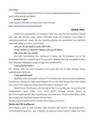 Arch Linux
       Untuk menginstal squid di Arch Linux, kita dapat menggunakan pengelola paket pacman,
seperti terlihat pada perintah berikut:
       pacman -S squid
Untuk informasi lebih lanjut tentang pacman, silakan kunjungi
https://wiki.archlinux.org/index.php/Pacman.

                                                                                  Quick start
       Sebelum kita mengeksplorasi file konfigurasi secara rinci, mari kita lihat konfigurasi minimal
yang Anda akan butuhkan untuk memulai. Bersiaplah dengan file konfigurasi yang terletak di
/opt/squid/etc/squid.conf. Karena kita akan membuat perubahan dan penambahan yang diperlukan
secara cepat setting server proxy yang minimal.
       cache_dir ufs /opt/squid/var/cache/ 500 16 256
       acl my_machine src 192.0.2.21 # Replace with your IP address
       http_access allow my_machine
       Kita harus menambahkan baris sebelumnya di bagian atas file konfigurasi saat ini kita
(memastikan bahwa kita mengubah alamat IP yang sesuai). Sekarang, kita perlu menciptakan direktori
cache. Kita dapat melakukannya dengan menggunakan perintah berikut:
       $ /opt/squid/sbin/squid -z
Kita sekarang sudah siap untuk menjalankan server proxy kita, dan ini dapat dilakukan dengan
menjalankan perintah berikut:
       $ /opt/squid/sbin/squid
       Squid akan mulai mendengarkan pada port 3128 (default) pada semua antarmuka jaringan pada
komputer kita. Sekarang kita dapat mengkonfigurasi browser kita untuk menggunakan Squid sebagai
proxy server HTTP dengan host sebagai alamat IP komputer kita dan port 3128.
       Setelah browser dikonfigurasi, coba browsing ke http://www.example.com/. Itu saja! Kita telah
mengkonfigurasi      Squid    sebagai     server   proxy   HTTP!   Sekarang   mencoba   browse    ke
http://www.example.com:897/ dan mengamati pesan yang Anda terima. Pesan yang ditampilkan adalah
akses ditolak pesan yang dikirim kepada Anda oleh Squid.
Sekarang, mari kita lanjutkan untuk memahami file konfigurasi secara rinci.
Sintaks dari file konfigurasi
File konfigurasi squid ini pada normalnya dapat ditemukan pada direktori /etc/squid/squid.conf ,
/usr/local/squid/etc/squid.conf , atau $ ${prefix}/etc/squid.conf dimana ${prefix} adalah nilai untuk
 