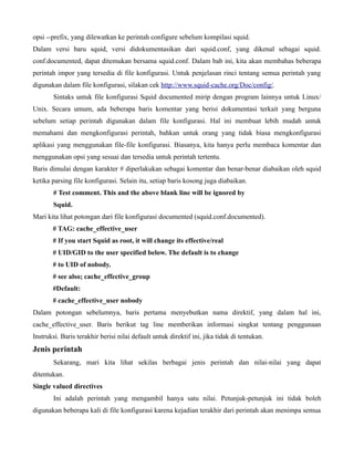opsi --prefix, yang dilewatkan ke perintah configure sebelum kompilasi squid.
Dalam versi baru squid, versi didokumentasikan dari squid.conf, yang dikenal sebagai squid.
conf.documented, dapat ditemukan bersama squid.conf. Dalam bab ini, kita akan membahas beberapa
perintah impor yang tersedia di file konfigurasi. Untuk penjelasan rinci tentang semua perintah yang
digunakan dalam file konfigurasi, silakan cek http://www.squid-cache.org/Doc/config/.
        Sintaks untuk file konfigurasi Squid documented mirip dengan program lainnya untuk Linux/
Unix. Secara umum, ada beberapa baris komentar yang berisi dokumentasi terkait yang berguna
sebelum setiap perintah digunakan dalam file konfigurasi. Hal ini membuat lebih mudah untuk
memahami dan mengkonfigurasi perintah, bahkan untuk orang yang tidak biasa mengkonfigurasi
aplikasi yang menggunakan file-file konfigurasi. Biasanya, kita hanya perlu membaca komentar dan
menggunakan opsi yang sesuai dan tersedia untuk perintah tertentu.
Baris dimulai dengan karakter # diperlakukan sebagai komentar dan benar-benar diabaikan oleh squid
ketika parsing file konfigurasi. Selain itu, setiap baris kosong juga diabaikan.
       # Test comment. This and the above blank line will be ignored by
       Squid.
Mari kita lihat potongan dari file konfigurasi documented (squid.conf.documented).
       # TAG: cache_effective_user
       # If you start Squid as root, it will change its effective/real
       # UID/GID to the user specified below. The default is to change
       # to UID of nobody.
       # see also; cache_effective_group
       #Default:
       # cache_effective_user nobody
Dalam potongan sebelumnya, baris pertama menyebutkan nama direktif, yang dalam hal ini,
cache_effective_user. Baris berikut tag line memberikan informasi singkat tentang penggunaan
Instruksi. Baris terakhir berisi nilai default untuk direktif ini, jika tidak di tentukan.
Jenis perintah
        Sekarang, mari kita lihat sekilas berbagai jenis perintah dan nilai-nilai yang dapat
ditentukan.
Single valued directives
        Ini adalah perintah yang mengambil hanya satu nilai. Petunjuk-petunjuk ini tidak boleh
digunakan beberapa kali di file konfigurasi karena kejadian terakhir dari perintah akan menimpa semua
 