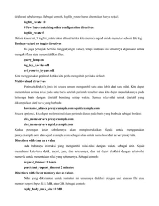 deklarasi sebelumnya. Sebagai contoh, logfile_rotate harus ditentukan hanya sekali.
        logfile_rotate 10
        # Few lines containing other configuration directives
        logfile_rotate 5
Dalam kasus ini, 5 logfile_rotate akan dibuat ketika kita memicu squid untuk memutar sebuah file log.
Boolean-valued or toggle directives
        Ini juga petunjuk bernilai tunggal(single value), tetapi instruksi ini umumnya digunakan untuk
mengaktifkan atau menonaktifkan fitur.
        query_icmp on
        log_icp_queries off
        url_rewrite_bypass off
Kita menggunakan perintah ketika kita perlu mengubah perilaku default.
Multi-valued directives
        Perintah(direktif) jenis ini secara umum mengambil satu atau lebih dari satu nilai. Kita dapat
menentukan semua nilai pada satu baris setelah perintah tersebut atau kita dapat menuliskannya pada
beberapa baris dengan direktif berulang setiap waktu. Semua nilai-nilai untuk direktif yang
dikumpulkan dari baris yang berbeda:
        hostname_aliases proxy.exmaple.com squid.example.com
Secara opsional, kita dapat melewatinuliskan perintah diatas pada baris yang berbeda sebagai berikut:
        dns_nameservers proxy.example.com
        dns_nameservers squid.example.com
Kedua     potongan    kode    sebelumnya   akan    menginstruksikan     Squid   untuk    menggunakan
proxy.example.com dan squid.example.com sebagai alias untuk nama host dari server proxy kita.
Directives with time as a value
        Ada beberapa instruksi yang mengambil nilai-nilai dengan waktu sebagai unit. Squid
memahami kata-kata detik, menit, jam, dan seterusnya, dan ini dapat diakhiri dengan nilai-nilai
numerik untuk menentukan nilai yang sebenarnya. Sebagai contoh:
        request_timeout 3 hours
        persistent_request_timeout 2 minutes
Directives with file or memory size as values
        Nilai yang dikirimkan untuk instruksi ini umumnya diakhiri dengan unit ukuran file atau
memori seperti byte, KB, MB, atau GB. Sebagai contoh:
        reply_body_max_size 10 MB
 