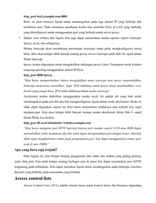 http_port lan2.example.com:8081
       Baris ini akan memicu Squid untuk mendengarkan pada tiga alamat IP yang berbeda dan
       kombinasi port. Pada umumnya membantu ketika kita memiliki klien di LAN yang berbeda,
       yang dikonfigurasi untuk menggunakan port yang berbeda untuk server proxy.
   •   Dalam versi terbaru dari Squid, kita juga dapat menentukan modus operasi seperti intercept,
       tproxy, accel, dan sebagainya.
       Modus Intercept akan mendukung permintaan intersepsi tanpa perlu mengkonfigurasi mesin
       klien. Kita akan belajar lebih banyak tentang proxy server intersepsi pada Bab 10, squid dalam
       Mode Intercept.
       tproxy modus digunakan untuk mengaktifkan dukungan proxy Linux Transparan untuk koneksi
       outgoing spoofing menggunakan alamat IP klien.
       http_port 8080 tproxy
       “Kita harus memperhatikan bahwa mengaktifkan mode intercept atau tproxy menonaktifkan
       beberapa mekanisme autentikasi. Juga, IPv6 didukung untuk tproxy tetapi membutuhkan versi
       kernel yang sangat baru. IPv6 tidak didukung dalam modus intercept.”
       Accelerator modus diaktifkan menggunakan modus accel. Ini adalah ide yang baik untuk
       mendengarkan pada port 80, jika kita mengkonfigurasi Squid dalam mode akselerator. Mode ini
       tidak dapat digunakan seperti itu. Kita harus menentukan setidaknya satu website kita ingin
       mempercepat. Kita akan belajar lebih banyak tentang modus akselerator dalam Bab 9, squid
       dalam Mode Accelerator.
       http_port 80 accel defaultsite=website.example.com
       “Kita harus mengatur port HTTP hati-hati karena port standar seperti 3128 atau 8080 dapat
       menimbulkan risiko keamanan jika kita tidak dapat mengamankan port dengan benar. Jika kita
       tidak ingin menghabiskan waktu pada pengamanan port, kita dapat menggunakan nomor port
       acak di atas 10000.”
Apa yang baru saja terjadi?
       Pada bagian ini, kita belajar tentang penggunaan dari salah satu arahan yang paling penting,
yaitu, http_port. Kita telah belajar tentang berbagai cara di mana kita dapat menentukan port HTTP,
tergantung pada kebutuhan. Kita dapat memaksa Squid untuk mendengarkan pada beberapa interface
dan port yang berbeda, pada antarmuka yang berbeda.

Access control lists
       Access Control Lists (ACL) adalah elemen dasar untuk kontrol akses dan biasanya digunakan
 