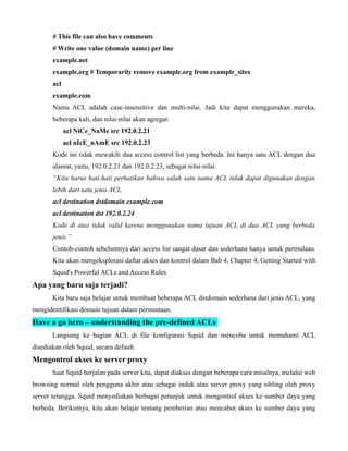 # This file can also have comments
       # Write one value (domain name) per line
       example.net
       example.org # Temporarily remove example.org from example_sites
       acl
       example.com
       Nama ACL adalah case-insensitive dan multi-nilai. Jadi kita dapat menggunakan mereka,
       beberapa kali, dan nilai-nilai akan agregat:
             acl NiCe_NaMe src 192.0.2.21
             acl nIcE_nAmE src 192.0.2.23
       Kode ini tidak mewakili dua access control list yang berbeda. Ini hanya satu ACL dengan dua
       alamat, yaitu, 192.0.2.21 dan 192.0.2.23, sebagai nilai-nilai.
       “Kita harus hati-hati perhatikan bahwa salah satu nama ACL tidak dapat digunakan dengan
       lebih dari satu jenis ACL.
       acl destination dstdomain example.com
       acl destination dst 192.0.2.24
       Kode di atas tidak valid karena menggunakan nama tujuan ACL di dua ACL yang berbeda
       jenis.”
       Contoh-contoh sebelumnya dari access list sangat dasar dan sederhana hanya untuk permulaan.
       Kita akan mengeksplorasi daftar akses dan kontrol dalam Bab 4, Chapter 4, Getting Started with
       Squid's Powerful ACLs and Access Rules
Apa yang baru saja terjadi?
       Kita baru saja belajar untuk membuat beberapa ACL dstdomain sederhana dari jenis ACL, yang
mengidentifikasi domain tujuan dalam permintaan.
Have a go hero – understanding the pre-defined ACLs
       Langsung ke bagian ACL di file konfigurasi Squid dan mencoba untuk memahami ACL
disediakan oleh Squid, secara default.
Mengontrol akses ke server proxy
       Saat Squid berjalan pada server kita, dapat diakses dengan beberapa cara misalnya, melalui web
browsing normal oleh pengguna akhir atau sebagai induk atau server proxy yang sibling oleh proxy
server tetangga. Squid menyediakan berbagai petunjuk untuk mengontrol akses ke sumber daya yang
berbeda. Berikutnya, kita akan belajar tentang pemberian atau mencabut akses ke sumber daya yang
 