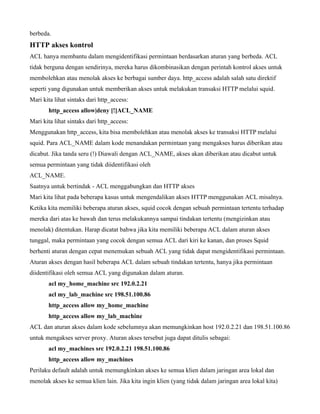 berbeda.
HTTP akses kontrol
ACL hanya membantu dalam mengidentifikasi permintaan berdasarkan aturan yang berbeda. ACL
tidak berguna dengan sendirinya, mereka harus dikombinasikan dengan perintah kontrol akses untuk
membolehkan atau menolak akses ke berbagai sumber daya. http_access adalah salah satu direktif
seperti yang digunakan untuk memberikan akses untuk melakukan transaksi HTTP melalui squid.
Mari kita lihat sintaks dari http_access:
       http_access allow|deny [!]ACL_NAME
Mari kita lihat sintaks dari http_access:
Menggunakan http_access, kita bisa membolehkan atau menolak akses ke transaksi HTTP melalui
squid. Para ACL_NAME dalam kode menandakan permintaan yang mengakses harus diberikan atau
dicabut. Jika tanda seru (!) Diawali dengan ACL_NAME, akses akan diberikan atau dicabut untuk
semua permintaan yang tidak diidentifikasi oleh
ACL_NAME.
Saatnya untuk bertindak - ACL menggabungkan dan HTTP akses
Mari kita lihat pada beberapa kasus untuk mengendalikan akses HTTP menggunakan ACL misalnya.
Ketika kita memiliki beberapa aturan akses, squid cocok dengan sebuah permintaan tertentu terhadap
mereka dari atas ke bawah dan terus melakukannya sampai tindakan tertentu (mengizinkan atau
menolak) ditentukan. Harap dicatat bahwa jika kita memiliki beberapa ACL dalam aturan akses
tunggal, maka permintaan yang cocok dengan semua ACL dari kiri ke kanan, dan proses Squid
berhenti aturan dengan cepat menemukan sebuah ACL yang tidak dapat mengidentifikasi permintaan.
Aturan akses dengan hasil beberapa ACL dalam sebuah tindakan tertentu, hanya jika permintaan
diidentifikasi oleh semua ACL yang digunakan dalam aturan.
       acl my_home_machine src 192.0.2.21
       acl my_lab_machine src 198.51.100.86
       http_access allow my_home_machine
       http_access allow my_lab_machine
ACL dan aturan akses dalam kode sebelumnya akan memungkinkan host 192.0.2.21 dan 198.51.100.86
untuk mengakses server proxy. Aturan akses tersebut juga dapat ditulis sebagai:
       acl my_machines src 192.0.2.21 198.51.100.86
       http_access allow my_machines
Perilaku default adalah untuk memungkinkan akses ke semua klien dalam jaringan area lokal dan
menolak akses ke semua klien lain. Jika kita ingin klien (yang tidak dalam jaringan area lokal kita)
 