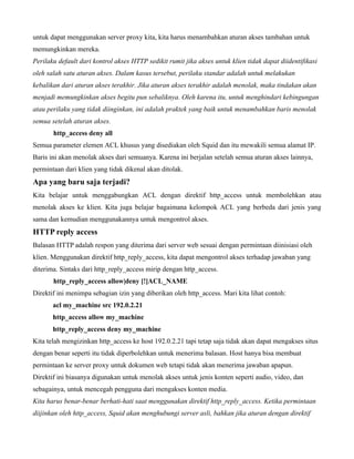 untuk dapat menggunakan server proxy kita, kita harus menambahkan aturan akses tambahan untuk
memungkinkan mereka.
Perilaku default dari kontrol akses HTTP sedikit rumit jika akses untuk klien tidak dapat diidentifikasi
oleh salah satu aturan akses. Dalam kasus tersebut, perilaku standar adalah untuk melakukan
kebalikan dari aturan akses terakhir. Jika aturan akses terakhir adalah menolak, maka tindakan akan
menjadi memungkinkan akses begitu pun sebaliknya. Oleh karena itu, untuk menghindari kebingungan
atau perilaku yang tidak diinginkan, ini adalah praktek yang baik untuk menambahkan baris menolak
semua setelah aturan akses.
       http_access deny all
Semua parameter elemen ACL khusus yang disediakan oleh Squid dan itu mewakili semua alamat IP.
Baris ini akan menolak akses dari semuanya. Karena ini berjalan setelah semua aturan akses lainnya,
permintaan dari klien yang tidak dikenal akan ditolak.
Apa yang baru saja terjadi?
Kita belajar untuk menggabungkan ACL dengan direktif http_access untuk membolehkan atau
menolak akses ke klien. Kita juga belajar bagaimana kelompok ACL yang berbeda dari jenis yang
sama dan kemudian menggunakannya untuk mengontrol akses.
HTTP reply access
Balasan HTTP adalah respon yang diterima dari server web sesuai dengan permintaan diinisiasi oleh
klien. Menggunakan direktif http_reply_access, kita dapat mengontrol akses terhadap jawaban yang
diterima. Sintaks dari http_reply_access mirip dengan http_access.
       http_reply_access allow|deny [!]ACL_NAME
Direktif ini menimpa sebagian izin yang diberikan oleh http_access. Mari kita lihat contoh:
       acl my_machine src 192.0.2.21
       http_access allow my_machine
       http_reply_access deny my_machine
Kita telah mengizinkan http_access ke host 192.0.2.21 tapi tetap saja tidak akan dapat mengakses situs
dengan benar seperti itu tidak diperbolehkan untuk menerima balasan. Host hanya bisa membuat
permintaan ke server proxy untuk dokumen web tetapi tidak akan menerima jawaban apapun.
Direktif ini biasanya digunakan untuk menolak akses untuk jenis konten seperti audio, video, dan
sebagainya, untuk mencegah pengguna dari mengakses konten media.
Kita harus benar-benar berhati-hati saat menggunakan direktif http_reply_access. Ketika permintaan
diijinkan oleh http_access, Squid akan menghubungi server asli, bahkan jika aturan dengan direktif
 