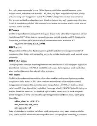 http_reply_access menyangkal respon. Hal ini dapat mengakibatkan masalah keamanan serius.
Sebagai contoh, perhatikan klien menerima URL jahat, yang dapat mengirimkan informasi penting
pribadi seorang klien menggunakan metode HTTP POST. Jika permintaan klien melewati aturan
http_access tetapi tidak mendapatkan respon ditolak oleh aturan http_reply_access, maka client akan
berada di bawah mengira bahwa tidak ada yang terjadi namun hacker akan memiliki cerdik mencuri
informasi pribadi klien kita.
ICP access
Direktif ini digunakan untuk mengontrol akses query dengan cache sekitar kita menggunakan Internet
Cache Protocol (ICP). Pada dasarnya memungkinkan atau menolak akses ke port ICP. Sintaks mirip
dengan http_access dan perilaku standar adalah untuk menolak semua permintaan ICP.
       icp_access allow|deny [!]ACL_NAME
HTCP access
Menggunakan direktif ini, kita dapat mengontrol apakah Squid akan merespon permintaan HTCP
tertentu atau tidak. Sintaks mirip dengan http_access dan perilaku standar adalah untuk menolak semua
permintaan.
HTCP CLR access
Cache yang berdekatan dapat membuat permintaan untuk membersihkan atau menghapus objek cache
dalam bentuk permintaan HTCP CLR. Direktif htcp_clr_access dapat digunakan untuk memberikan
akses membersihkan cache hanya kepada rekan terpercaya.
Miss access
Direktif ini digunakan untuk menentukan rekan-rekan atau klien cache semua dapat menggunakan
sebagai cache induk mereka. Ketika rekan cache atau klien mencoba untuk mengambil konten
menggunakan server proxy kita, permintaan dapat mengakibatkan LEWATKAN (tidak ada dalam
cache) atau HIT (dapat dipenuhi dari cache kita). Umumnya, sebuah LEWATKAN diambil oleh server
kita atas nama klien atau rekan. Jika kita tidak ingin klien kita atau rekan-rekan untuk mengambil
konten menggunakan proxy kita, maka kita dapat menggunakan direktif miss_access, seperti yang
ditunjukkan:
       acl bad_clients src 192.0.2.0/24
       miss_access deny bad_clients
       miss_access allow all
Kode ini tidak akan mengizinkan bad_clients untuk menggunakan proxy server kita sebagai induk
proxy. Perilaku default adalah untuk memungkinkan semua klien yang lewat aturan http_access untuk
 