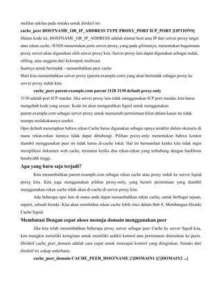 melihat sekilas pada sintaks untuk direktif ini:
cache_peer HOSTNAME_OR_IP_ADDRESS TYPE PROXY_PORT ICP_PORT [OPTIONS]
Dalam kode ini, HOSTNAME_OR_IP_ADDRESS adalah alamat host atau IP dari server proxy target
atau rekan cache. JENIS menentukan jenis server proxy, yang pada gilirannya, menentukan bagaimana
proxy server akan digunakan oleh server proxy kita. Server proxy lain dapat digunakan sebagai induk,
sibling, atau anggota dari kelompok multicast.
Saatnya untuk bertindak - menambahkan peer cache
Mari kita menambahkan server proxy (parent.example.com) yang akan bertindak sebagai proxy ke
server proxy induk kita:
       cache_peer parent.example.com parent 3128 3130 default proxy-only
3130 adalah port ICP standar. Jika server proxy lain tidak menggunakan ICP port standar, kita harus
mengubah kode yang sesuai. Kode ini akan mengarahkan Squid untuk menggunakan
parent.example.com sebagai server proxy untuk memenuhi permintaan klien dalam kasus itu tidak
mampu melakukannya sendiri.
Opsi default menetapkan bahwa rekan Cache harus digunakan sebagai upaya terakhir dalam skenario di
mana rekan-rekan lainnya tidak dapat dihubungi. Pilihan proxy-only menentukan bahwa konten
diambil menggunakan peer ini tidak harus di-cache lokal. Hal ini bermanfaat ketika kita tidak ingin
mereplikasi dokumen web cache, terutama ketika dua rekan-rekan yang terhubung dengan backbone
bandwidth tinggi.
Apa yang baru saja terjadi?
       Kita menambahkan parent.example.com sebagai rekan cache atau proxy induk ke server Squid
proxy kita. Kita juga menggunakan pilihan proxy-only, yang berarti permintaan yang diambil
menggunakan rekan cache tidak akan di-cache di server proxy kita.
       Ada beberapa opsi lain di mana anda dapat menambahkan rekan cache, untuk berbagai tujuan,
seperti, sebuah hirarki. Kita akan membahas rekan cache lebih rinci dalam Bab 8, Membangun Hirarki
Cache Squid.
Membatasi Dengan cepat akses menuju domain menggunakan peer
       Jika kita telah menambahkan beberapa proxy server sebagai peer Cache ke server Squid kita,
kita mungkin memiliki keinginan untuk memiliki sedikit kontrol atas permintaan diteruskan ke peers.
Direktif cache_peer_domain adalah cara cepat untuk mencapai kontrol yang diinginkan. Sintaks dari
direktif ini cukup sederhana:
       cache_peer_domain CACHE_PEER_HOSTNAME [!]DOMAIN1 [[!]DOMAIN2 ...]
 