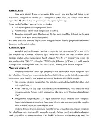 Instalasi Squid
       Squid dapat diinstal dengan menggunakan kode sumber yang kita diperoleh dalam bagian
sebelumnya, menggunakan manajer paket, menggunakan paket biner yang tersedia untuk sistem
operasi kita. Mari kita lihat rinci bagaimana cara kita dapat menginstal Squid.
Proses instalasi Squid dari source code ada tiga langkah:
   1. Pilih sistem operasi fitur dan pengaturan khusus.
   2. Kompilasi kode sumber untuk menghasilkan executable.
   3. Tempatkan executable yang dihasilkan dan file lain yang dibutuhkan di lokasi mereka yang
       ditunjuk untuk Squid berfungsi dengan baik.
Kita dapat melakukan beberapa langkah di atas menggunakan alat otomatis yang membuat kompilasi
dan proses instalasi relatif mudah.
Kompilasi Squid
       Kompilasi Squid adalah proses kompilasi beberapa file yang mengandung C/C++ source code
dan menghasilkan executable. Kompilasi Squid benar-benar mudah dan dapat dilakukan dalam
beberapa langkah. Untuk mengkompilasi Squid, kita perlu ANSI C/ C++ compiler yang sesuai. Jika
kita sudah memiliki GNU C/C++ Compiler (GNU Compiler Collection (GCC) dan g++, sudah tersedia
di hampir setiap sistem operasi Linux / Unix secara default), kita siap untuk memulai kompilasi.
Mengapa kompilasi?
       Kompilasi Squid adalah sedikit tugas yang menyakitkan dibandingkan dengan menginstal squid
dari paket biner. Namun, kami merekomendasikan kompilasi Squid dari sumber daripada menggunakan
pre-compiled binari. Mari kita lihat beberapa keuntungan dari kompilasi Squid dari sumber:
   •   Saat kompilasi kita dapat mengaktifkan fitur tambahan, yang tidak dapat diaktifkan dalam paket
       pre-compiled binary.
   •   Ketika kompilasi, kita juga dapat menonaktifkan fitur tambahan yang tidak diperlukan untuk
       lingkungan tertentu. Sebagai contoh, kita mungkin tidak perlu helper Otentikasi atau dukungan
       ICMP.
   •   Menggunakan mengkonfigurasi, kita dapat menentukan lokasi alternatif untuk menginstal
       Squid. Kita bahkan dapat menginstal Squid tanpa hak root atau super user, yang tidak mungkin
       dapat dilakukan dengan pre-compiled paket biner.
       Meskipun kompilasi Squid dari source memiliki banyak keunggulan dibandingkan menginstal
dari paket binary, paket biner memiliki keunggulan tersendiri. Sebagai contoh, ketika kita berada dalam
mode pengendalian kerusakan atau situasi krisis dan kita perlu untuk mendapatkan proxy server dan
 