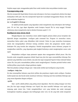 berjalan sangat cepat, menggunakan paket biner untuk instalasi akan menyediakan instalasi cepat.
Uncompressing arsip
Jika kita memperoleh Squid dalam format arsip terkompresi, kita harus mengekstrak sebelum kita dapat
melanjutkan lebih jauh. Jika kita memperoleh Squid dari Launchpad menggunakan Bazaar, kita tidak
perlu melakukan langkah ini.
tar -xvzf squid-3.1.10.tar.gz
         tar adalah perintah populer yang digunakan untuk mengekstrak arsip terkompresi dari berbagai
jenis. Di sisi lain, juga dapat digunakan untuk kompres banyak file ke arsip tunggal. Perintah
sebelumnya akan mengekstrak arsip ke direktori bernama squid-3.1.10.
Konfigurasi atau sistem check
         Mengkonfigurasi atau memeriksa sistem adalah langkah pertama dalam proses kompilasi dan
diperoleh dengan menjalankan ./configure pada command line. Program ini memeriksa sistem,
memastikan bahwa paket yang dibutuhkan telah terinstal. Selain itu juga memeriksa kemampuan
sistem dan mengumpulkan informasi tentang arsitektur sistem dan pengaturan standar seperti,
deskriptor file yang tersedia dan sebagainya. Setelah mengumpulkan semua informasi, program ini
menghasilkan makefiles, yang digunakan pada langkah berikutnya untuk mengkompilasi source code
squid.
         Menjalankan configure tanpa parameter apapun akan menggunakan default preset. Jika kita
bersedia untuk mengubah pengaturan default Squid atau jika kita ingin menonaktifkan beberapa fitur
opsional yang diaktifkan secara default, atau jika kita ingin menginstal Squid di lokasi alternatif dalam
sistem file, kita perlu menambahkan pilihan untuk mengkonfigurasi. Gunakan perintah berikut untuk
melihat pilihan yang tersedia sebagai gambaran singkat.
Mari kita jalankan configure dengan opsi --help untuk melihat opsi konfigurasi yang tersedia.
./configure --help | less
Ini akan menampilkan halaman yang berisi pilihan dan penjelasan singkat untuk configure. Gunakan
tombol panah atas dan bawah untuk menelusuri informasi. Sekarang mari kita membahas beberapa opsi
yang umum digunakan dengan configure:
--prefix
         Opsi --prefix adalah pilihan yang paling umum digunakan. Jika kita sedang menguji versi baru
atau jika kita ingin menguji beberapa versi Squid, kita akan memiliki beberapa versi squid yang
terpasang pada sistem kita. Untuk mengidentifikasi versi yang berbeda dan untuk mencegah
kemungkinan terjadinya gangguan atau kebingungan antar versi, itu ide yang baik untuk menginstal
 