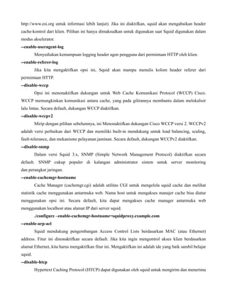http://www.esi.org untuk informasi lebih lanjut). Jika ini diaktifkan, squid akan mengabaikan header
cache-kontrol dari klien. Pilihan ini hanya dimaksudkan untuk digunakan saat Squid digunakan dalam
modus akselerator.
--enable-useragent-log
         Menyediakan kemampuan logging header agen pengguna dari permintaan HTTP oleh klien.
--enable-referer-log
         Jika kita mengaktifkan opsi ini, Squid akan mampu menulis kolom header referer dari
permintaan HTTP.
--disable-wccp
         Opsi ini menonaktifkan dukungan untuk Web Cache Komunikasi Protocol (WCCP) Cisco.
WCCP memungkinkan komunikasi antara cache, yang pada gilirannya membantu dalam melokalisir
lalu lintas. Secara default, dukungan WCCP diaktifkan.
--disable-wccpv2
         Mirip dengan pilihan sebelumnya, ini Menonaktifkan dukungan Cisco WCCP versi 2. WCCPv2
adalah versi perbaikan dari WCCP dan memiliki built-in mendukung untuk load balancing, scaling,
fault-tolerance, dan mekanisme pelayanan jaminan. Secara default, dukungan WCCPv2 diaktifkan.
--disable-snmp
         Dalam versi Squid 3.x, SNMP (Simple Network Management Protocol) diaktifkan secara
default. SNMP cukup populer di kalangan administrator sistem untuk server monitoring
dan perangkat jaringan.
--enable-cachemgr-hostname
         Cache Manager (cachemgr.cgi) adalah utilitas CGI untuk mengelola squid cache dan melihat
statistik cache menggunakan antarmuka web. Nama host untuk mengakses manajer cache bisa diatur
menggunakan opsi ini. Secara default, kita dapat mengakses cache manager antarmuka web
menggunakan localhost atau alamat IP dari server squid.
         ./configure –enable-cachemgr-hostname=squidproxy.example.com
--enable-arp-acl
         Squid mendukung pengembangan Access Control Lists berdasarkan MAC (atau Ethernet)
address. Fitur ini dinonaktifkan secara default. Jika kita ingin mengontrol akses klien berdasarkan
alamat Ethernet, kita harus mengaktifkan fitur ini. Mengaktifkan ini adalah ide yang baik sambil belajar
squid.
--disable-htcp
         Hypertext Caching Protocol (HTCP) dapat digunakan oleh squid untuk mengirim dan menerima
 