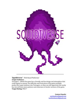 ‘Squidiverse’ - Web Based Platformer
Target Audience:
Teenagers – Whilst the game has a friendly and fun design and atmosphere that
could appeal to anyone, the difficulty and frustration of the game probably
pushes the target audience into Teenagers; so they can still appreciate the wacky
fun, but will have more patience and endurance to harder sections of the game.
Target Rating: PEGI 7
Contact Emails:
smithyphox@gmail.com
lawlietsmusic@gmail.com
 