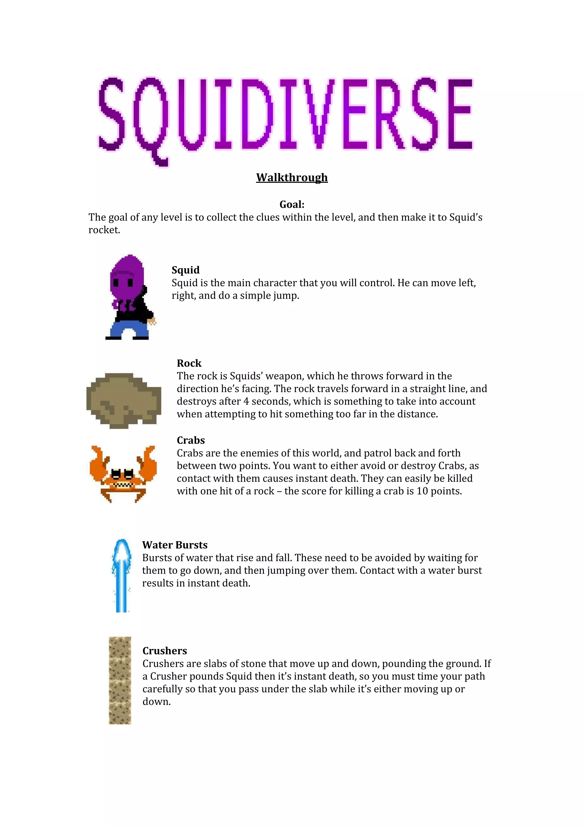 Walkthrough
Goal:
The goal of any level is to collect the clues within the level, and then make it to Squid’s
rocket.
Squid
Squid is the main character that you will control. He can move left,
right, and do a simple jump.
Rock
The rock is Squids’ weapon, which he throws forward in the
direction he’s facing. The rock travels forward in a straight line, and
destroys after 4 seconds, which is something to take into account
when attempting to hit something too far in the distance.
Crabs
Crabs are the enemies of this world, and patrol back and forth
between two points. You want to either avoid or destroy Crabs, as
contact with them causes instant death. They can easily be killed
with one hit of a rock – the score for killing a crab is 10 points.
Water Bursts
Bursts of water that rise and fall. These need to be avoided by waiting for
them to go down, and then jumping over them. Contact with a water burst
results in instant death.
Crushers
Crushers are slabs of stone that move up and down, pounding the ground. If
a Crusher pounds Squid then it’s instant death, so you must time your path
carefully so that you pass under the slab while it’s either moving up or
down.
 