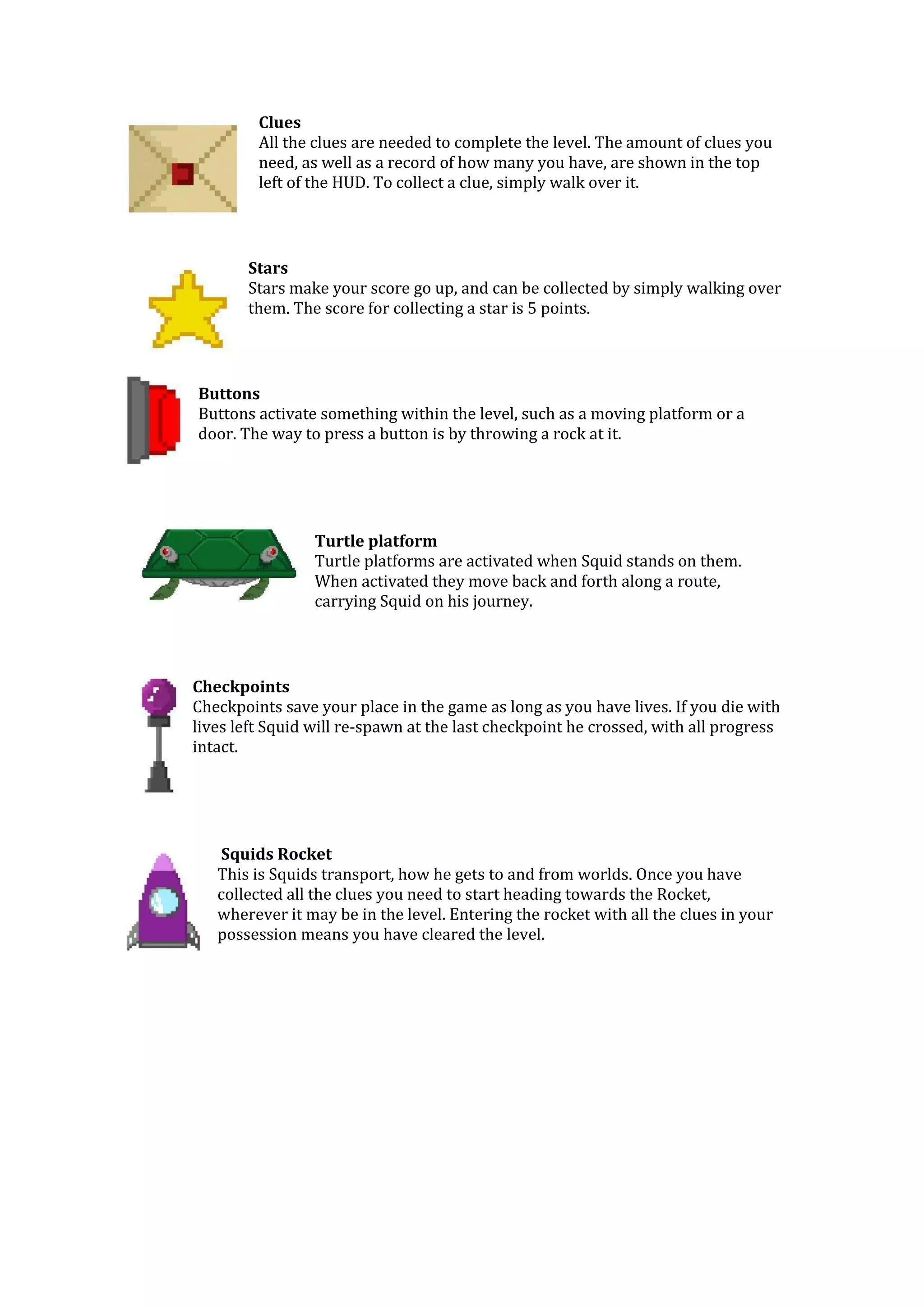 Clues
All the clues are needed to complete the level. The amount of clues you
need, as well as a record of how many you have, are shown in the top
left of the HUD. To collect a clue, simply walk over it.
Stars
Stars make your score go up, and can be collected by simply walking over
them. The score for collecting a star is 5 points.
Buttons
Buttons activate something within the level, such as a moving platform or a
door. The way to press a button is by throwing a rock at it.
Turtle platform
Turtle platforms are activated when Squid stands on them.
When activated they move back and forth along a route,
carrying Squid on his journey.
Checkpoints
Checkpoints save your place in the game as long as you have lives. If you die with
lives left Squid will re-spawn at the last checkpoint he crossed, with all progress
intact.
Squids Rocket
This is Squids transport, how he gets to and from worlds. Once you have
collected all the clues you need to start heading towards the Rocket,
wherever it may be in the level. Entering the rocket with all the clues in your
possession means you have cleared the level.
 