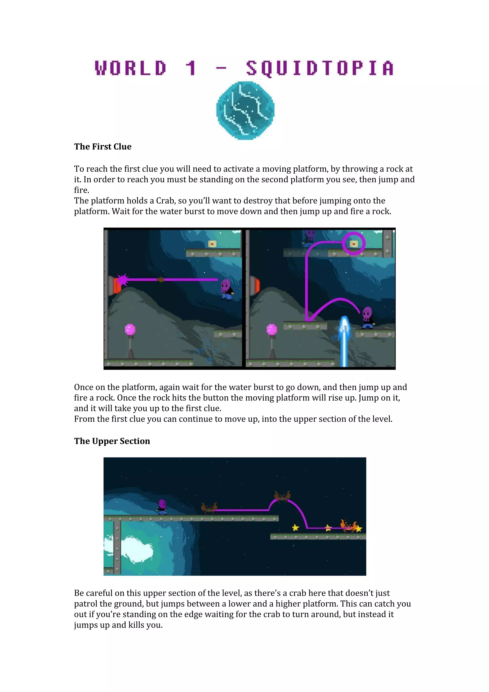 The First Clue
To reach the first clue you will need to activate a moving platform, by throwing a rock at
it. In order to reach you must be standing on the second platform you see, then jump and
fire.
The platform holds a Crab, so you’ll want to destroy that before jumping onto the
platform. Wait for the water burst to move down and then jump up and fire a rock.
Once on the platform, again wait for the water burst to go down, and then jump up and
fire a rock. Once the rock hits the button the moving platform will rise up. Jump on it,
and it will take you up to the first clue.
From the first clue you can continue to move up, into the upper section of the level.
The Upper Section
Be careful on this upper section of the level, as there’s a crab here that doesn’t just
patrol the ground, but jumps between a lower and a higher platform. This can catch you
out if you’re standing on the edge waiting for the crab to turn around, but instead it
jumps up and kills you.
 