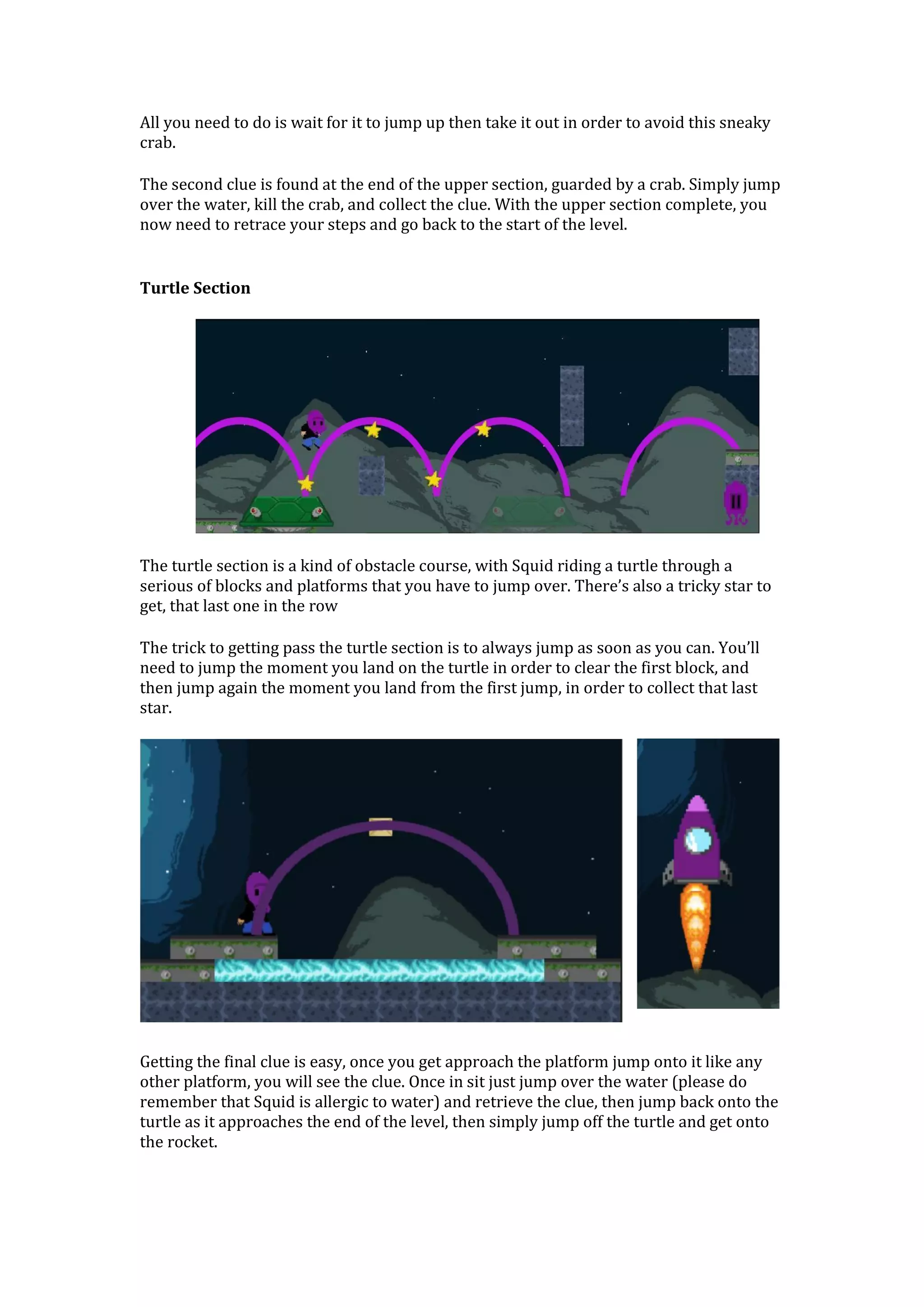 All you need to do is wait for it to jump up then take it out in order to avoid this sneaky
crab.
The second clue is found at the end of the upper section, guarded by a crab. Simply jump
over the water, kill the crab, and collect the clue. With the upper section complete, you
now need to retrace your steps and go back to the start of the level.
Turtle Section
The turtle section is a kind of obstacle course, with Squid riding a turtle through a
serious of blocks and platforms that you have to jump over. There’s also a tricky star to
get, that last one in the row
The trick to getting pass the turtle section is to always jump as soon as you can. You’ll
need to jump the moment you land on the turtle in order to clear the first block, and
then jump again the moment you land from the first jump, in order to collect that last
star.
Getting the final clue is easy, once you get approach the platform jump onto it like any
other platform, you will see the clue. Once in sit just jump over the water (please do
remember that Squid is allergic to water) and retrieve the clue, then jump back onto the
turtle as it approaches the end of the level, then simply jump off the turtle and get onto
the rocket.
 