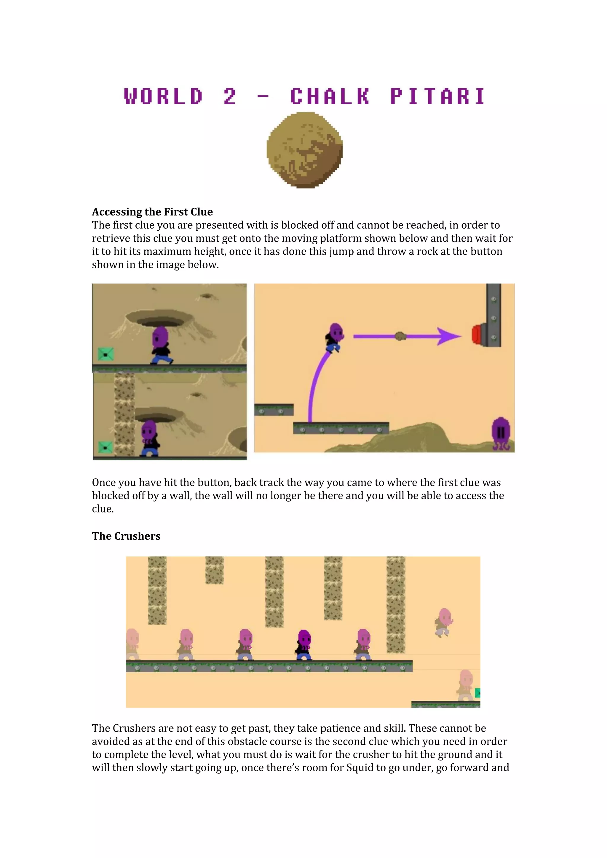 Accessing the First Clue
The first clue you are presented with is blocked off and cannot be reached, in order to
retrieve this clue you must get onto the moving platform shown below and then wait for
it to hit its maximum height, once it has done this jump and throw a rock at the button
shown in the image below.
Once you have hit the button, back track the way you came to where the first clue was
blocked off by a wall, the wall will no longer be there and you will be able to access the
clue.
The Crushers
The Crushers are not easy to get past, they take patience and skill. These cannot be
avoided as at the end of this obstacle course is the second clue which you need in order
to complete the level, what you must do is wait for the crusher to hit the ground and it
will then slowly start going up, once there’s room for Squid to go under, go forward and
 