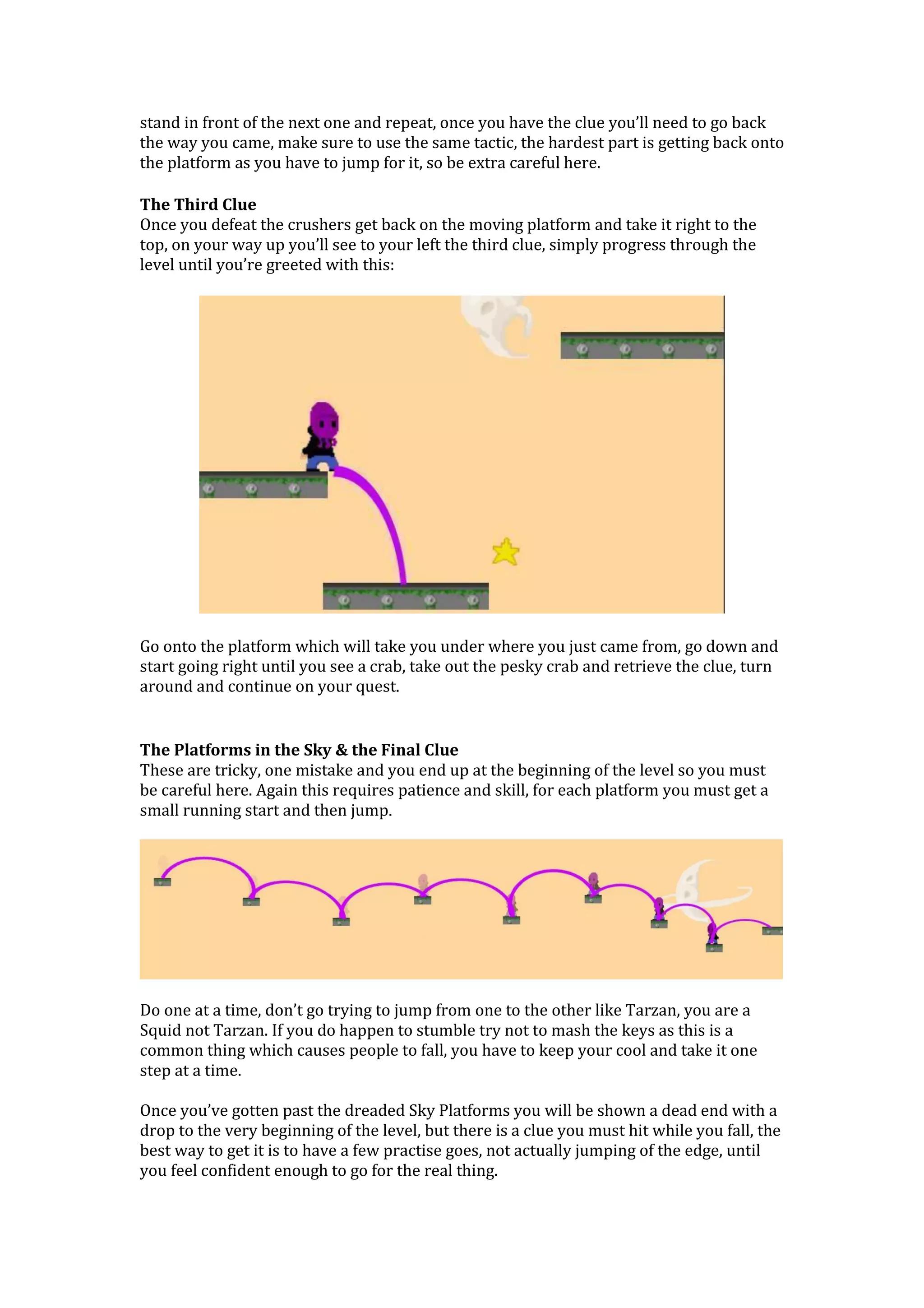 stand in front of the next one and repeat, once you have the clue you’ll need to go back
the way you came, make sure to use the same tactic, the hardest part is getting back onto
the platform as you have to jump for it, so be extra careful here.
The Third Clue
Once you defeat the crushers get back on the moving platform and take it right to the
top, on your way up you’ll see to your left the third clue, simply progress through the
level until you’re greeted with this:
Go onto the platform which will take you under where you just came from, go down and
start going right until you see a crab, take out the pesky crab and retrieve the clue, turn
around and continue on your quest.
The Platforms in the Sky & the Final Clue
These are tricky, one mistake and you end up at the beginning of the level so you must
be careful here. Again this requires patience and skill, for each platform you must get a
small running start and then jump.
Do one at a time, don’t go trying to jump from one to the other like Tarzan, you are a
Squid not Tarzan. If you do happen to stumble try not to mash the keys as this is a
common thing which causes people to fall, you have to keep your cool and take it one
step at a time.
Once you’ve gotten past the dreaded Sky Platforms you will be shown a dead end with a
drop to the very beginning of the level, but there is a clue you must hit while you fall, the
best way to get it is to have a few practise goes, not actually jumping of the edge, until
you feel confident enough to go for the real thing.
 