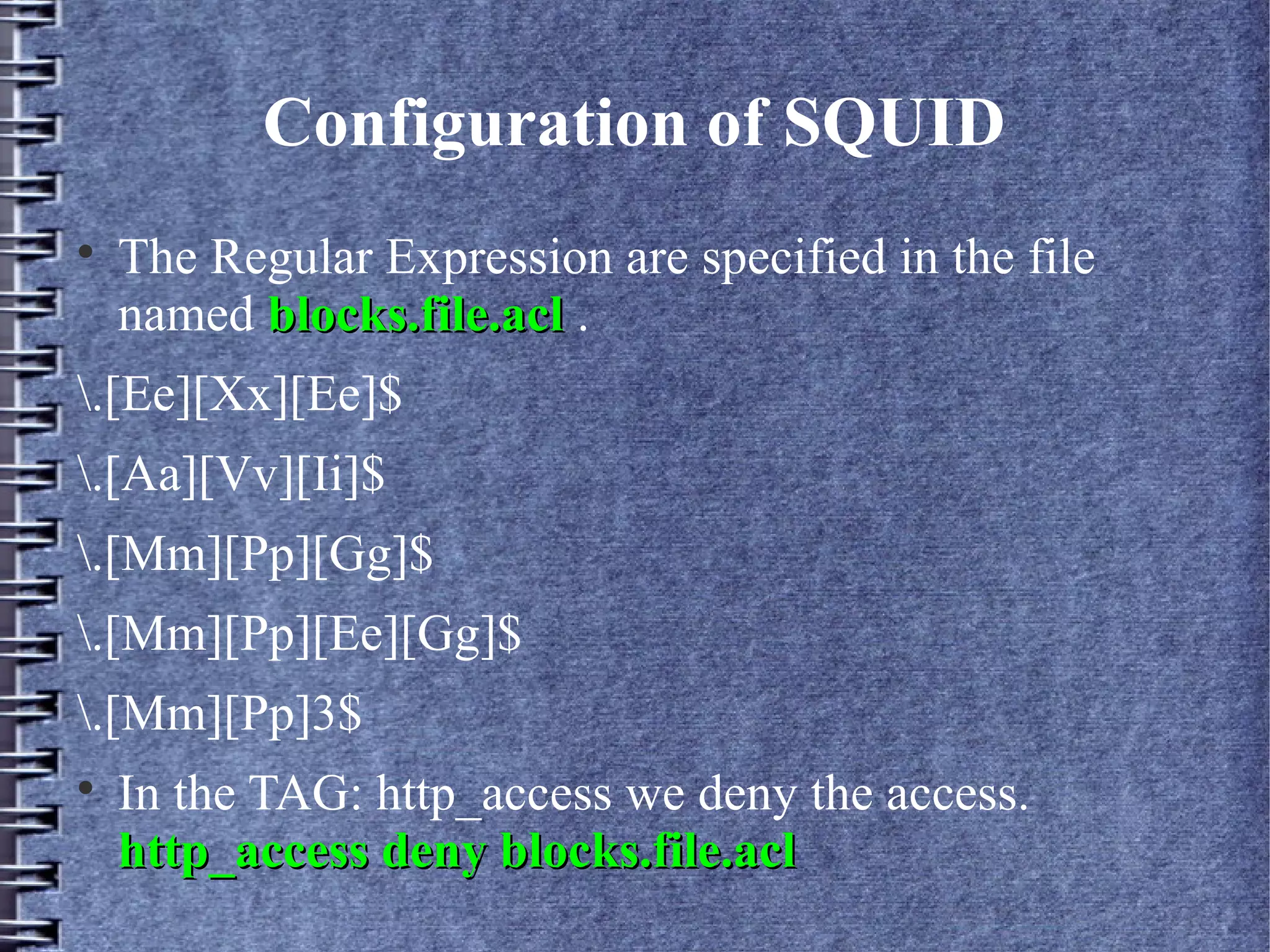 Configuration of SQUID

    The Regular Expression are specified in the file
    named blocks.file.acl .
.[Ee][Xx][Ee]$
.[Aa][Vv][Ii]$
.[Mm][Pp][Gg]$
.[Mm][Pp][Ee][Gg]$
.[Mm][Pp]3$

    In the TAG: http_access we deny the access.
    http_access deny blocks.file.acl
 