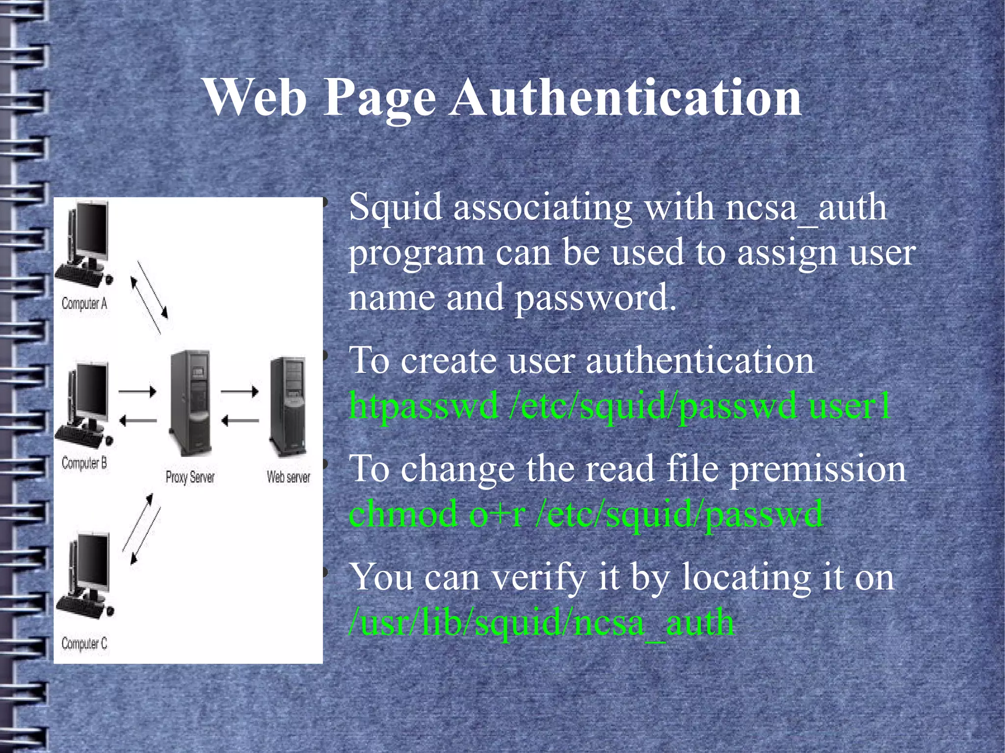 Web Page Authentication
    
        Squid associating with ncsa_auth
        program can be used to assign user
        name and password.
    
        To create user authentication
        htpasswd /etc/squid/passwd user1
    
        To change the read file premission
        chmod o+r /etc/squid/passwd
    
        You can verify it by locating it on
        /usr/lib/squid/ncsa_auth
 