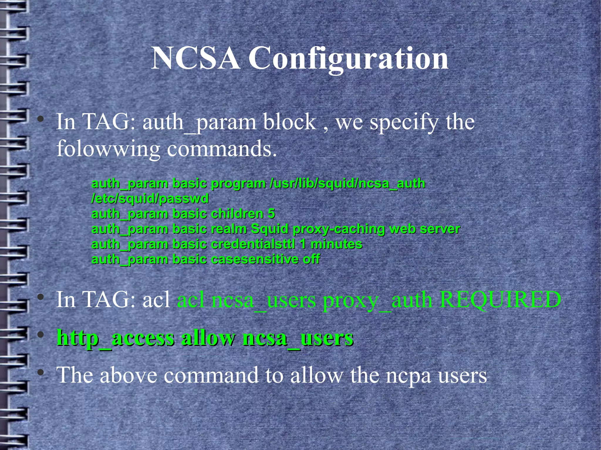 NCSA Configuration

    In TAG: auth_param block , we specify the
    folowwing commands.
       auth_param basic program /usr/lib/squid/ncsa_auth
       /etc/squid/passwd
       auth_param basic children 5
       auth_param basic realm Squid proxy-caching web server
       auth_param basic credentialsttl 1 minutes
       auth_param basic casesensitive off


    In TAG: acl acl ncsa_users proxy_auth REQUIRED

    http_access allow ncsa_users

    The above command to allow the ncpa users
 