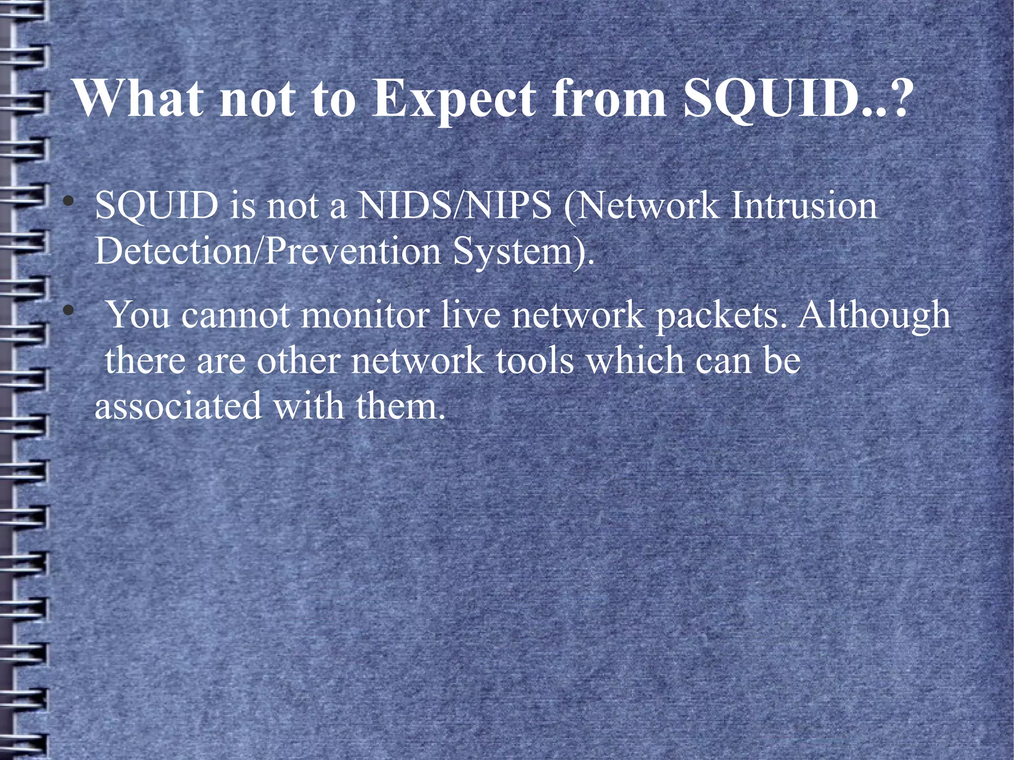 What not to Expect from SQUID..?

    SQUID is not a NIDS/NIPS (Network Intrusion
    Detection/Prevention System).

     You cannot monitor live network packets. Although
     there are other network tools which can be
    associated with them.
 