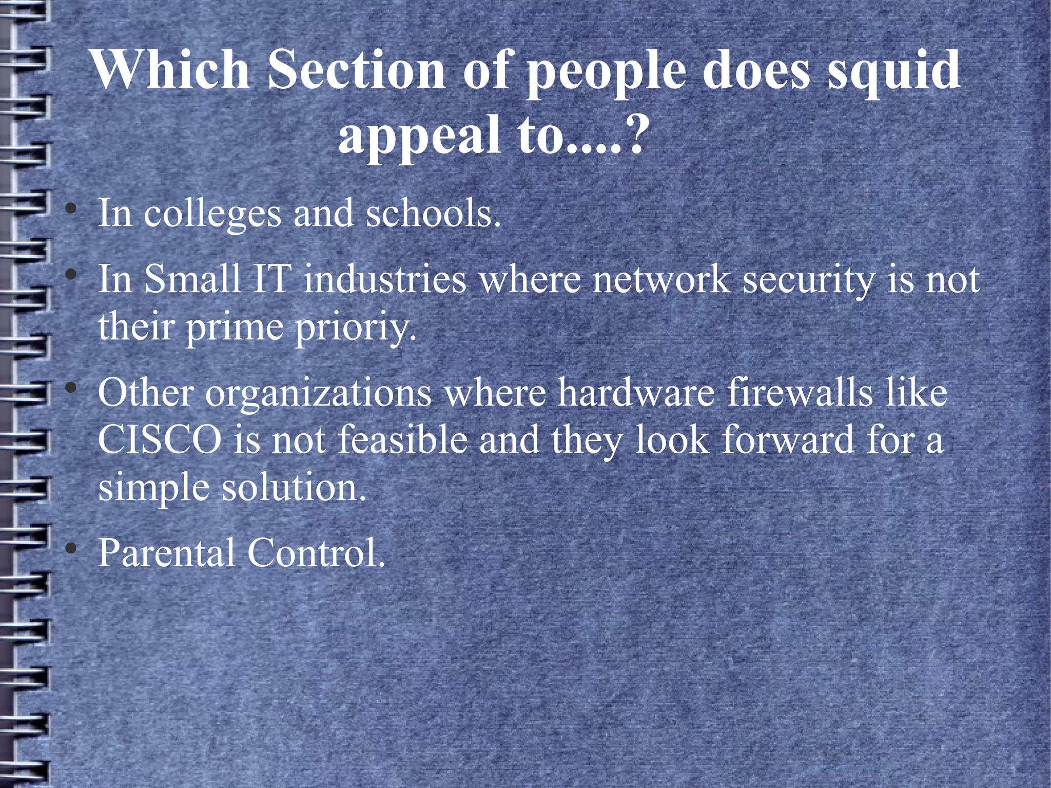 Which Section of people does squid
            appeal to....?

    In colleges and schools.

    In Small IT industries where network security is not
    their prime prioriy.

    Other organizations where hardware firewalls like
    CISCO is not feasible and they look forward for a
    simple solution.

    Parental Control.
 