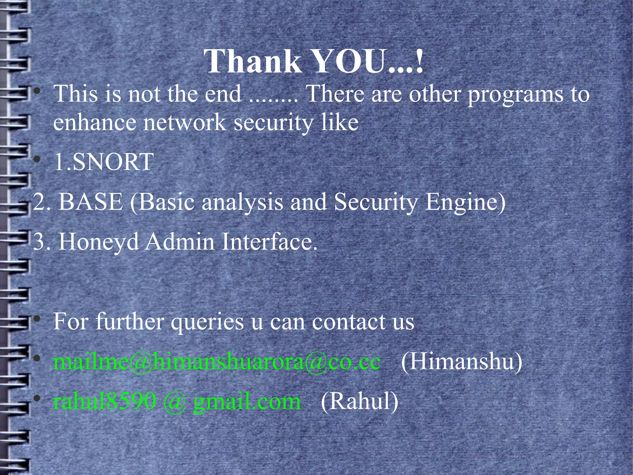 Thank YOU...!

    This is not the end ........ There are other programs to
    enhance network security like

    1.SNORT
2. BASE (Basic analysis and Security Engine)
3. Honeyd Admin Interface.


    For further queries u can contact us

    mailme@himanshuarora@co.cc (Himanshu)

    rahul8590 @ gmail.com (Rahul)
 