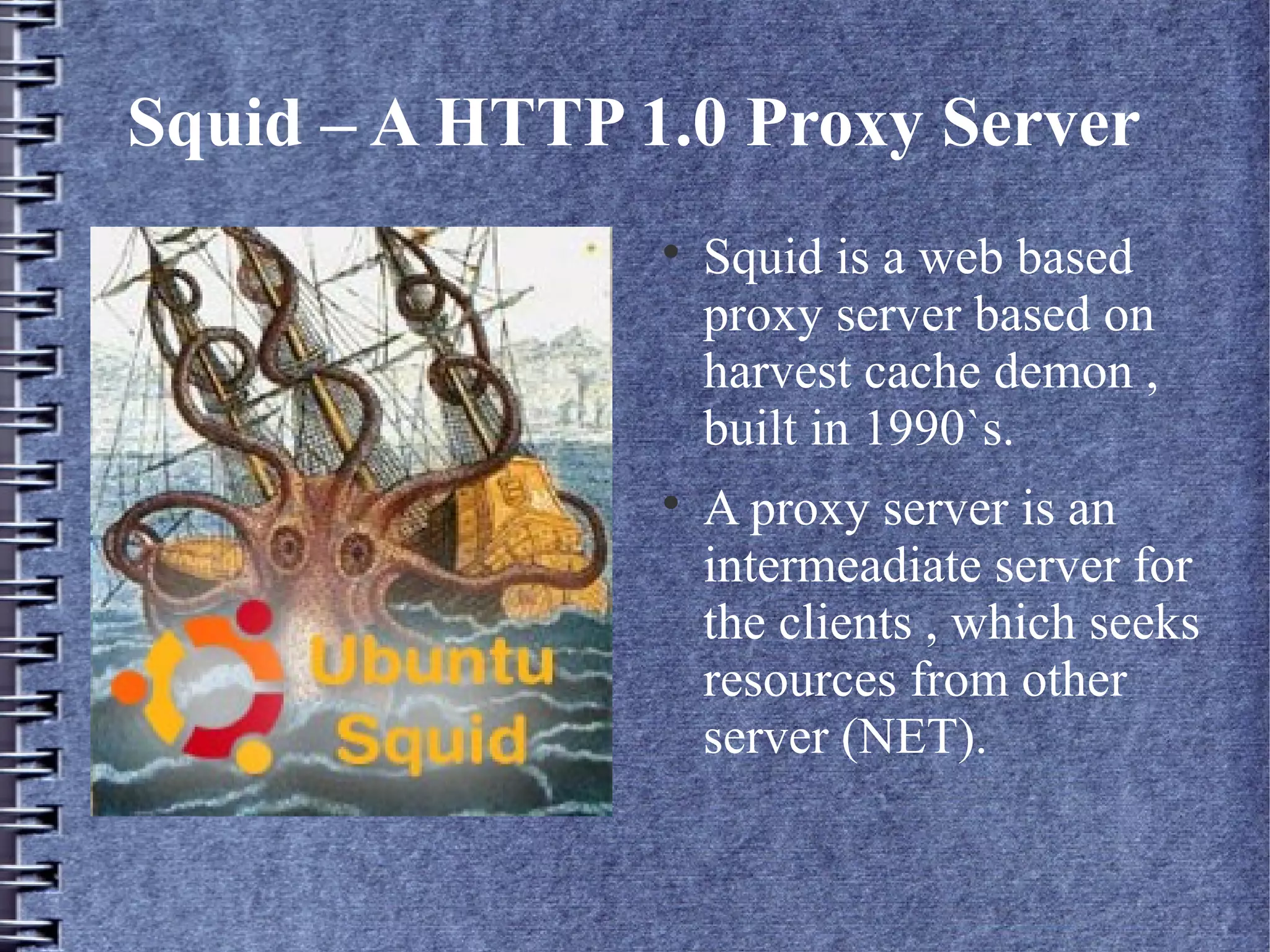 Squid – A HTTP 1.0 Proxy Server
                
                    Squid is a web based
                    proxy server based on
                    harvest cache demon ,
                    built in 1990`s.
                
                    A proxy server is an
                    intermeadiate server for
                    the clients , which seeks
                    resources from other
                    server (NET).
 