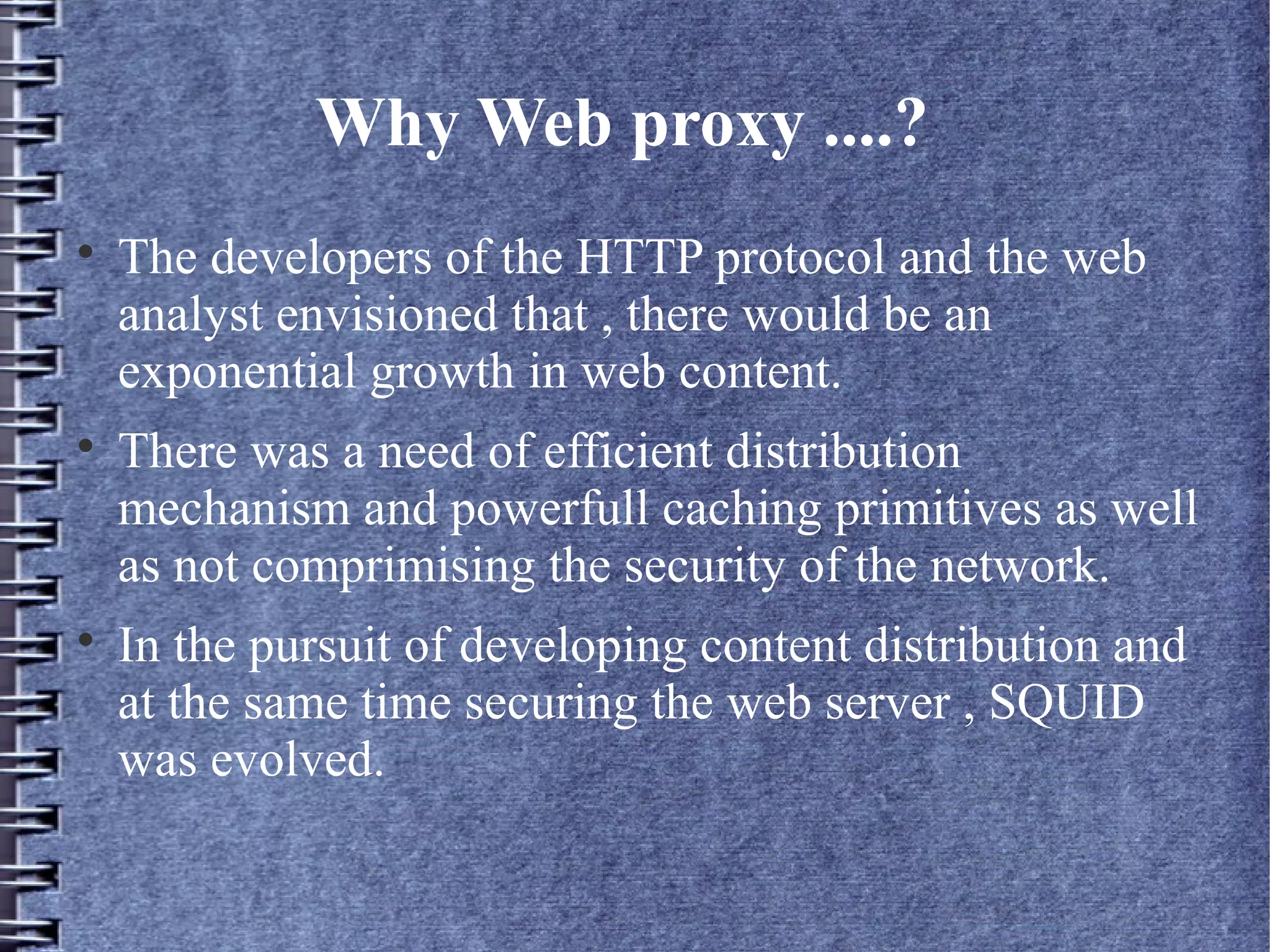 Why Web proxy ....?

    The developers of the HTTP protocol and the web
    analyst envisioned that , there would be an
    exponential growth in web content.

    There was a need of efficient distribution
    mechanism and powerfull caching primitives as well
    as not comprimising the security of the network.

    In the pursuit of developing content distribution and
    at the same time securing the web server , SQUID
    was evolved.
 