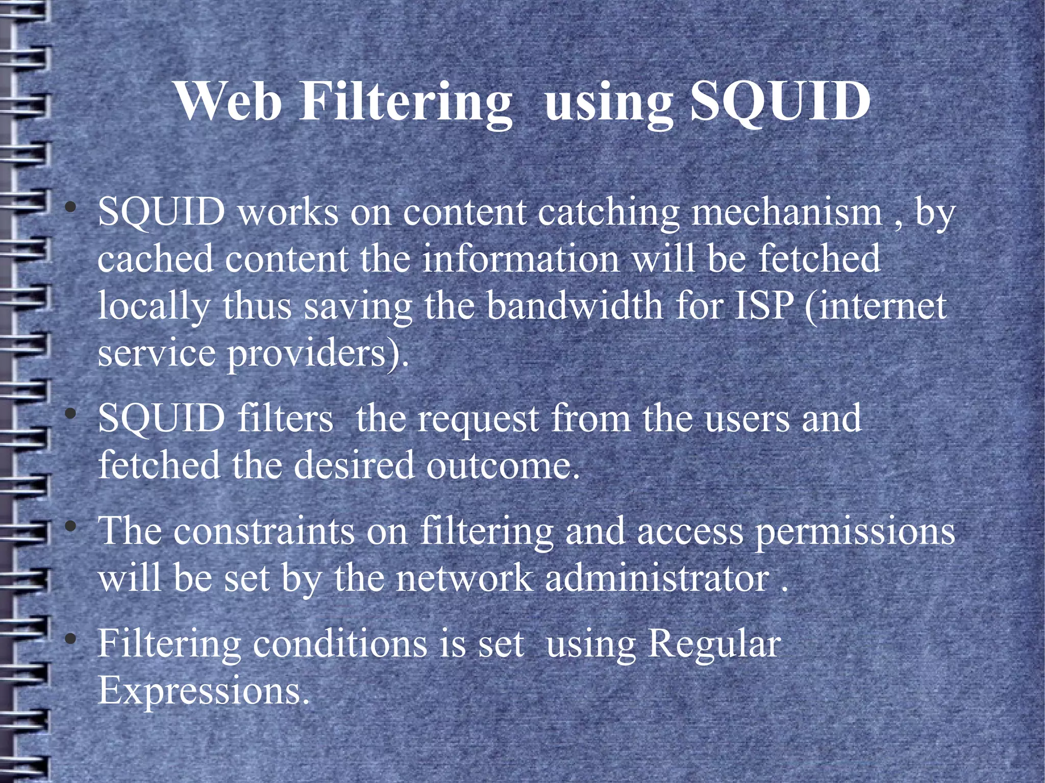 Web Filtering using SQUID

    SQUID works on content catching mechanism , by
    cached content the information will be fetched
    locally thus saving the bandwidth for ISP (internet
    service providers).

    SQUID filters the request from the users and
    fetched the desired outcome.

    The constraints on filtering and access permissions
    will be set by the network administrator .

    Filtering conditions is set using Regular
    Expressions.
 