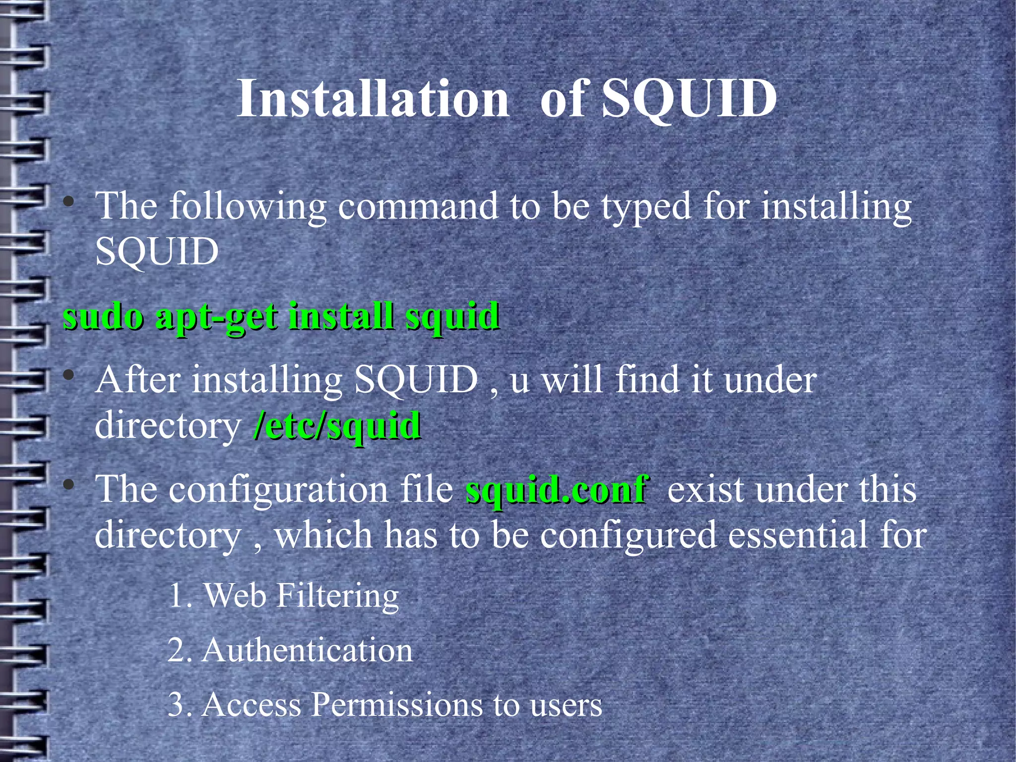 Installation of SQUID

    The following command to be typed for installing
    SQUID
sudo apt-get install squid

    After installing SQUID , u will find it under
    directory /etc/squid

    The configuration file squid.conf exist under this
    directory , which has to be configured essential for
        1. Web Filtering
        2. Authentication
        3. Access Permissions to users
 