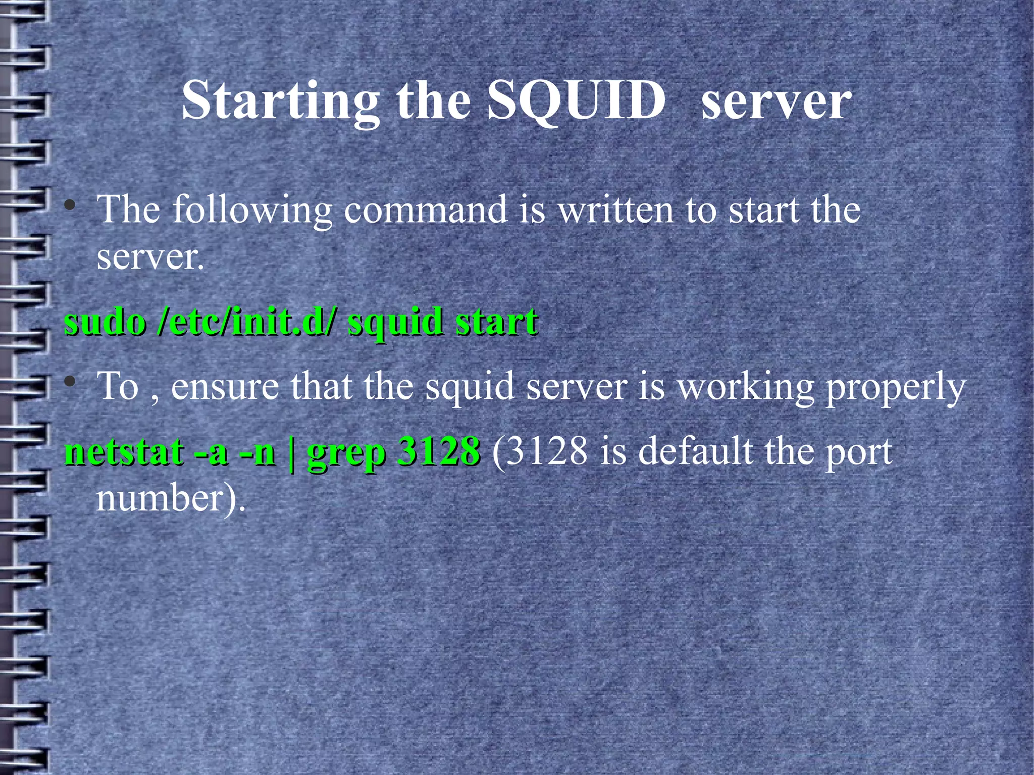 Starting the SQUID server

    The following command is written to start the
    server.
sudo /etc/init.d/ squid start

    To , ensure that the squid server is working properly
netstat -a -n | grep 3128 (3128 is default the port
  number).
 