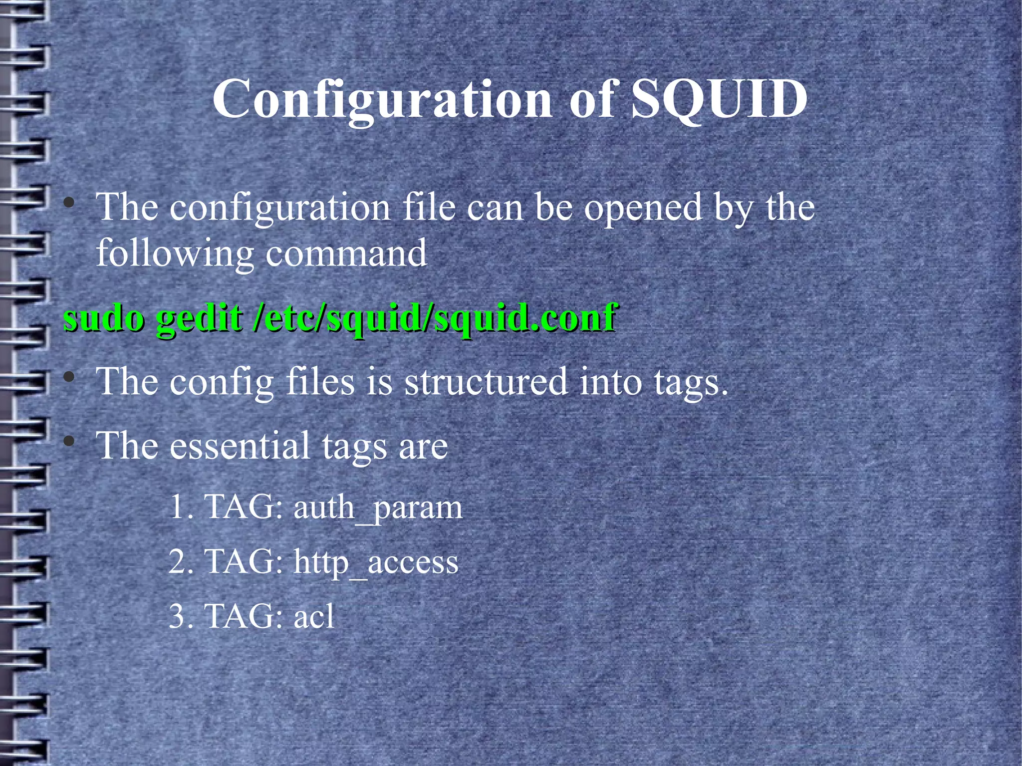Configuration of SQUID

    The configuration file can be opened by the
    following command
sudo gedit /etc/squid/squid.conf

    The config files is structured into tags.

    The essential tags are
        1. TAG: auth_param
        2. TAG: http_access
        3. TAG: acl
 