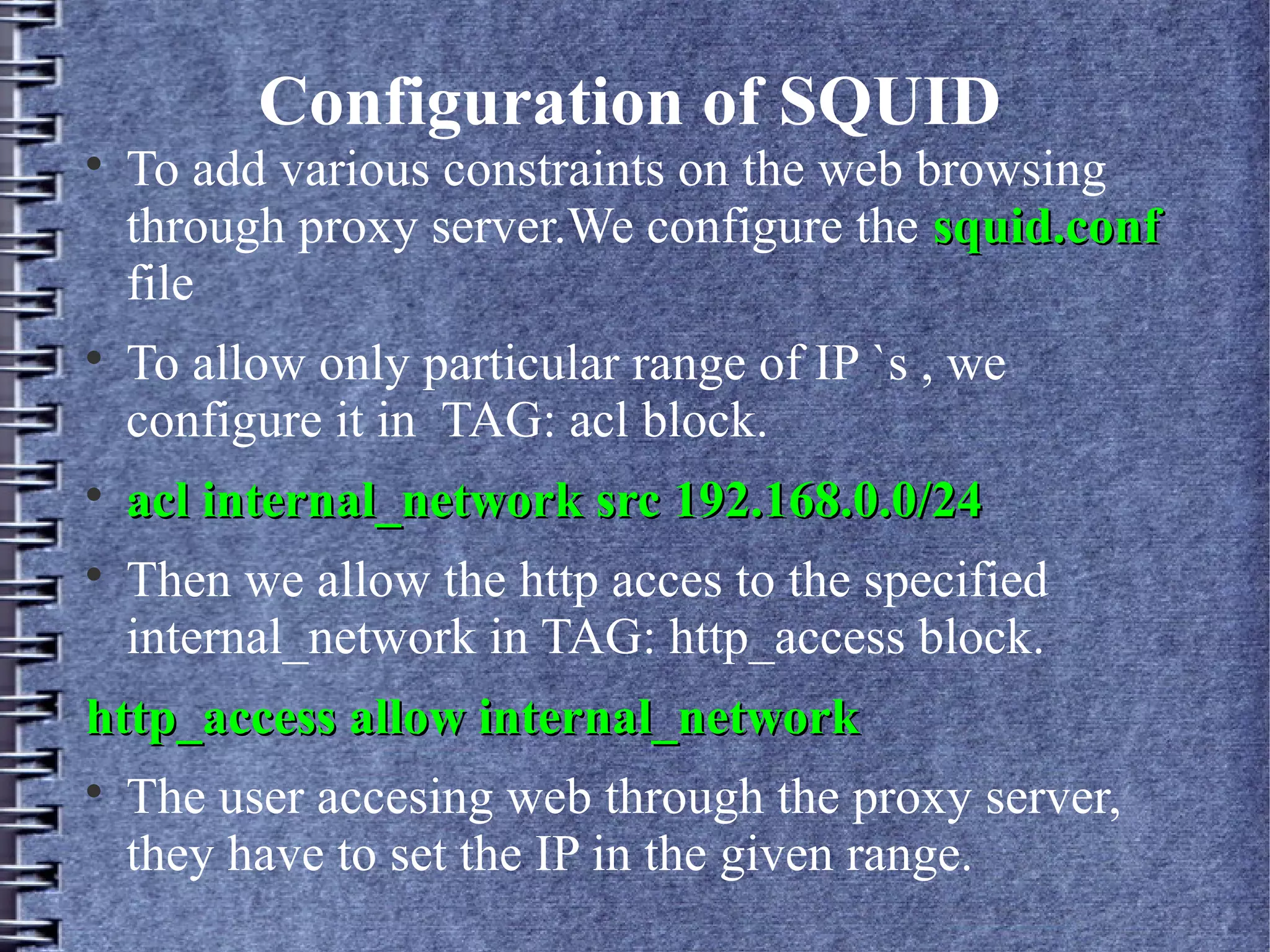 Configuration of SQUID

    To add various constraints on the web browsing
    through proxy server.We configure the squid.conf
    file

    To allow only particular range of IP `s , we
    configure it in TAG: acl block.

    acl internal_network src 192.168.0.0/24

    Then we allow the http acces to the specified
    internal_network in TAG: http_access block.
http_access allow internal_network

    The user accesing web through the proxy server,
    they have to set the IP in the given range.
 