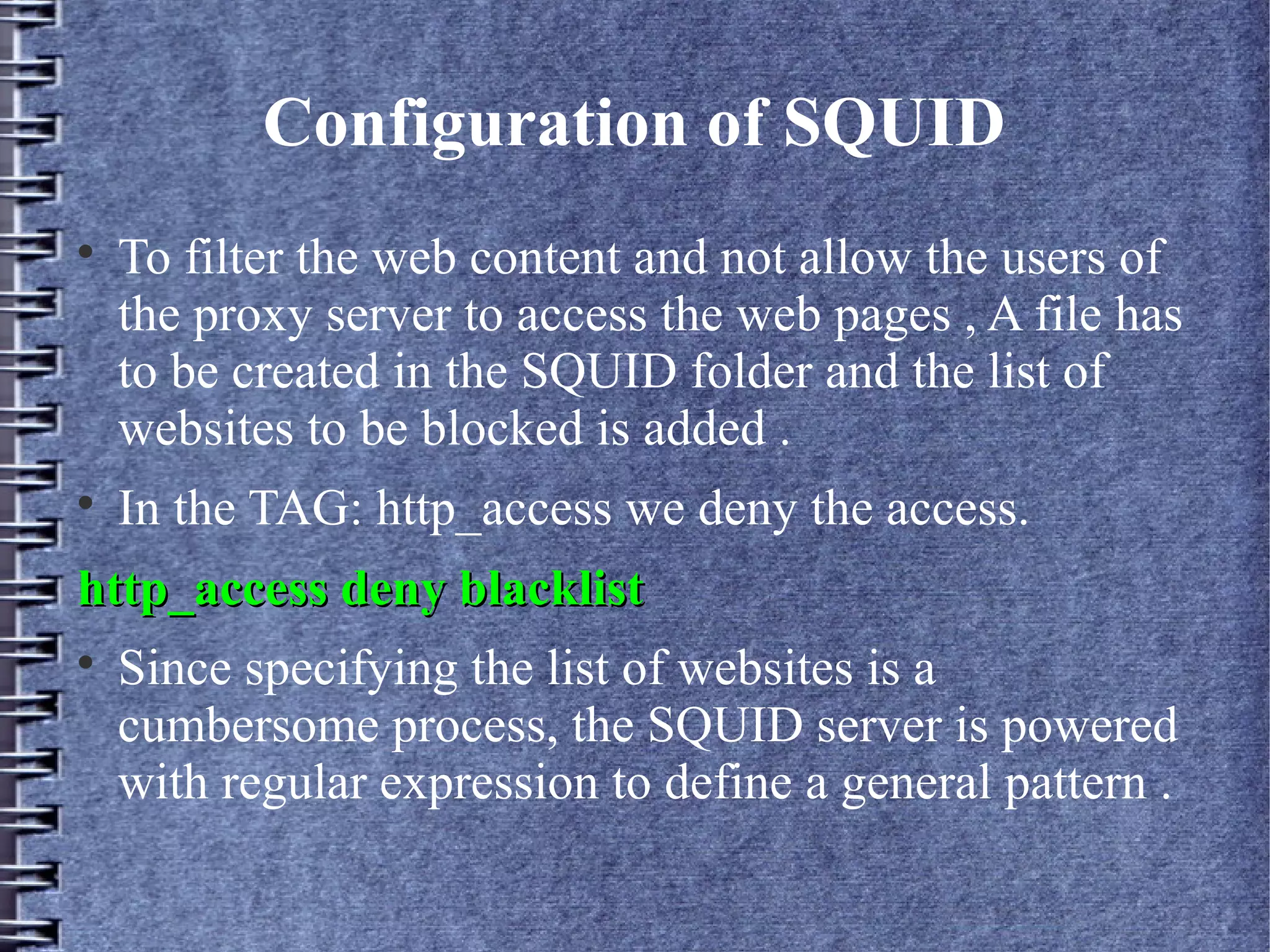 Configuration of SQUID

    To filter the web content and not allow the users of
    the proxy server to access the web pages , A file has
    to be created in the SQUID folder and the list of
    websites to be blocked is added .

    In the TAG: http_access we deny the access.
http_access deny blacklist

    Since specifying the list of websites is a
    cumbersome process, the SQUID server is powered
    with regular expression to define a general pattern .
 
