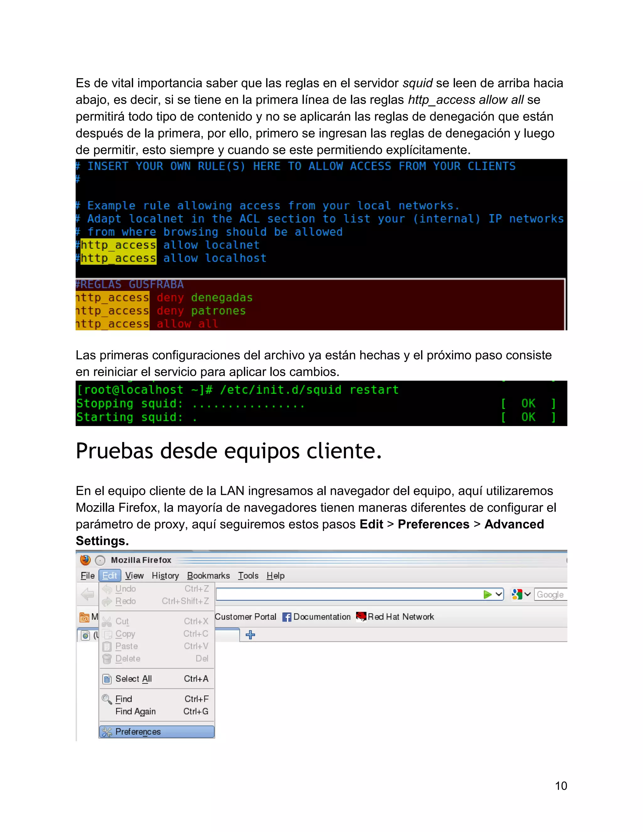 10
Es de vital importancia saber que las reglas en el servidor squid se leen de arriba hacia
abajo, es decir, si se tiene en la primera línea de las reglas http_access allow all se
permitirá todo tipo de contenido y no se aplicarán las reglas de denegación que están
después de la primera, por ello, primero se ingresan las reglas de denegación y luego
de permitir, esto siempre y cuando se este permitiendo explícitamente.
Las primeras configuraciones del archivo ya están hechas y el próximo paso consiste
en reiniciar el servicio para aplicar los cambios.
Pruebas desde equipos cliente.
En el equipo cliente de la LAN ingresamos al navegador del equipo, aquí utilizaremos
Mozilla Firefox, la mayoría de navegadores tienen maneras diferentes de configurar el
parámetro de proxy, aquí seguiremos estos pasos Edit > Preferences > Advanced
Settings.
 