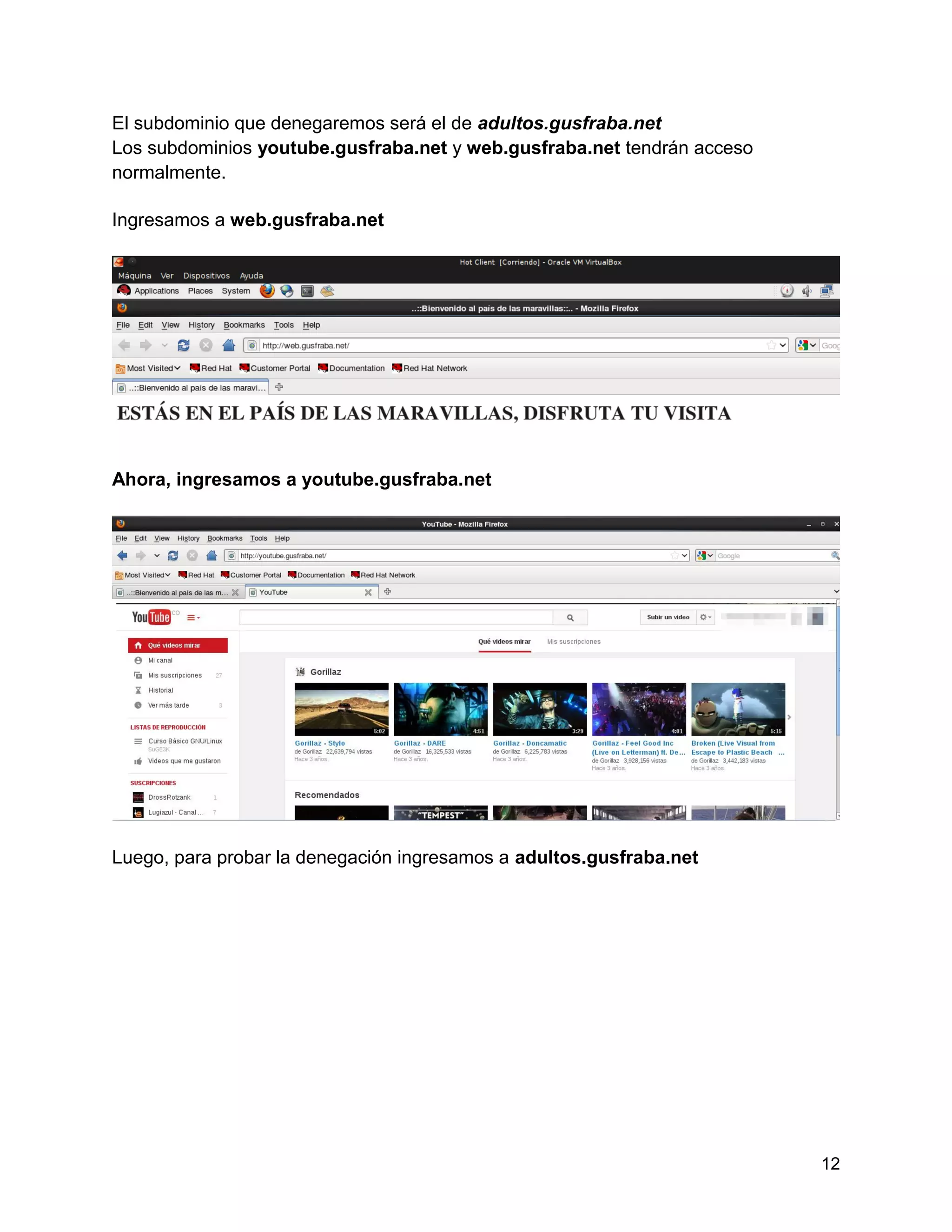 12
El subdominio que denegaremos será el de adultos.gusfraba.net
Los subdominios youtube.gusfraba.net y web.gusfraba.net tendrán acceso
normalmente.
Ingresamos a web.gusfraba.net
Ahora, ingresamos a youtube.gusfraba.net
Luego, para probar la denegación ingresamos a adultos.gusfraba.net
 