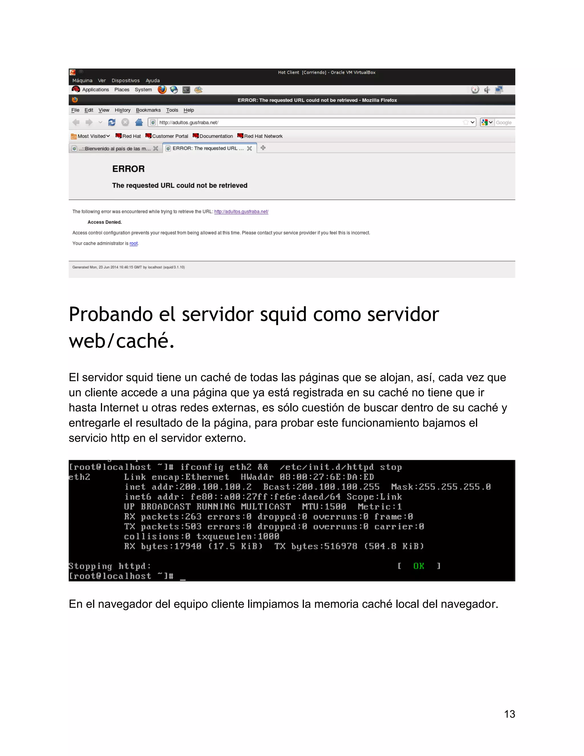 13
Probando el servidor squid como servidor
web/caché.
El servidor squid tiene un caché de todas las páginas que se alojan, así, cada vez que
un cliente accede a una página que ya está registrada en su caché no tiene que ir
hasta Internet u otras redes externas, es sólo cuestión de buscar dentro de su caché y
entregarle el resultado de la página, para probar este funcionamiento bajamos el
servicio http en el servidor externo.
En el navegador del equipo cliente limpiamos la memoria caché local del navegador.
 