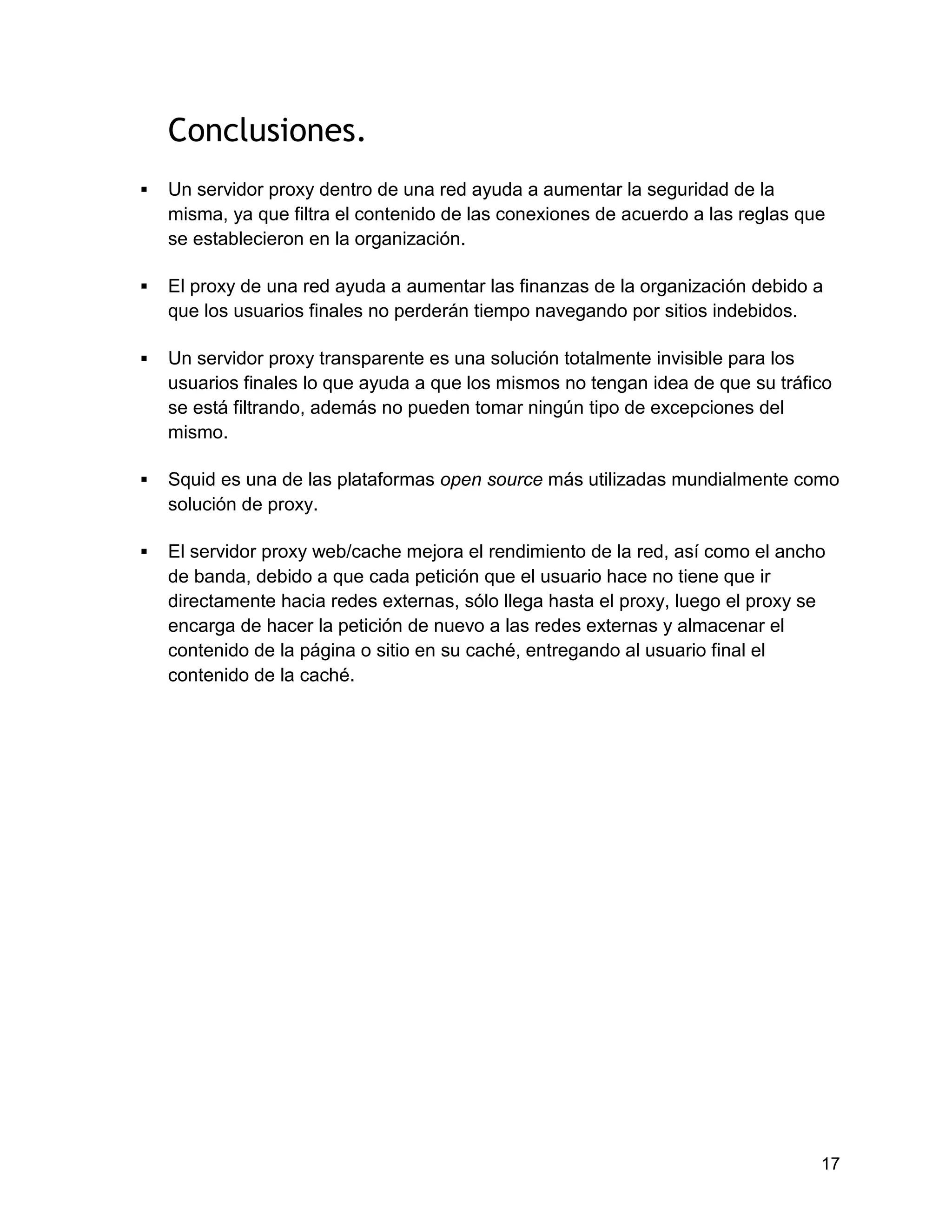 17
Conclusiones.
 Un servidor proxy dentro de una red ayuda a aumentar la seguridad de la
misma, ya que filtra el contenido de las conexiones de acuerdo a las reglas que
se establecieron en la organización.
 El proxy de una red ayuda a aumentar las finanzas de la organización debido a
que los usuarios finales no perderán tiempo navegando por sitios indebidos.
 Un servidor proxy transparente es una solución totalmente invisible para los
usuarios finales lo que ayuda a que los mismos no tengan idea de que su tráfico
se está filtrando, además no pueden tomar ningún tipo de excepciones del
mismo.
 Squid es una de las plataformas open source más utilizadas mundialmente como
solución de proxy.
 El servidor proxy web/cache mejora el rendimiento de la red, así como el ancho
de banda, debido a que cada petición que el usuario hace no tiene que ir
directamente hacia redes externas, sólo llega hasta el proxy, luego el proxy se
encarga de hacer la petición de nuevo a las redes externas y almacenar el
contenido de la página o sitio en su caché, entregando al usuario final el
contenido de la caché.
 