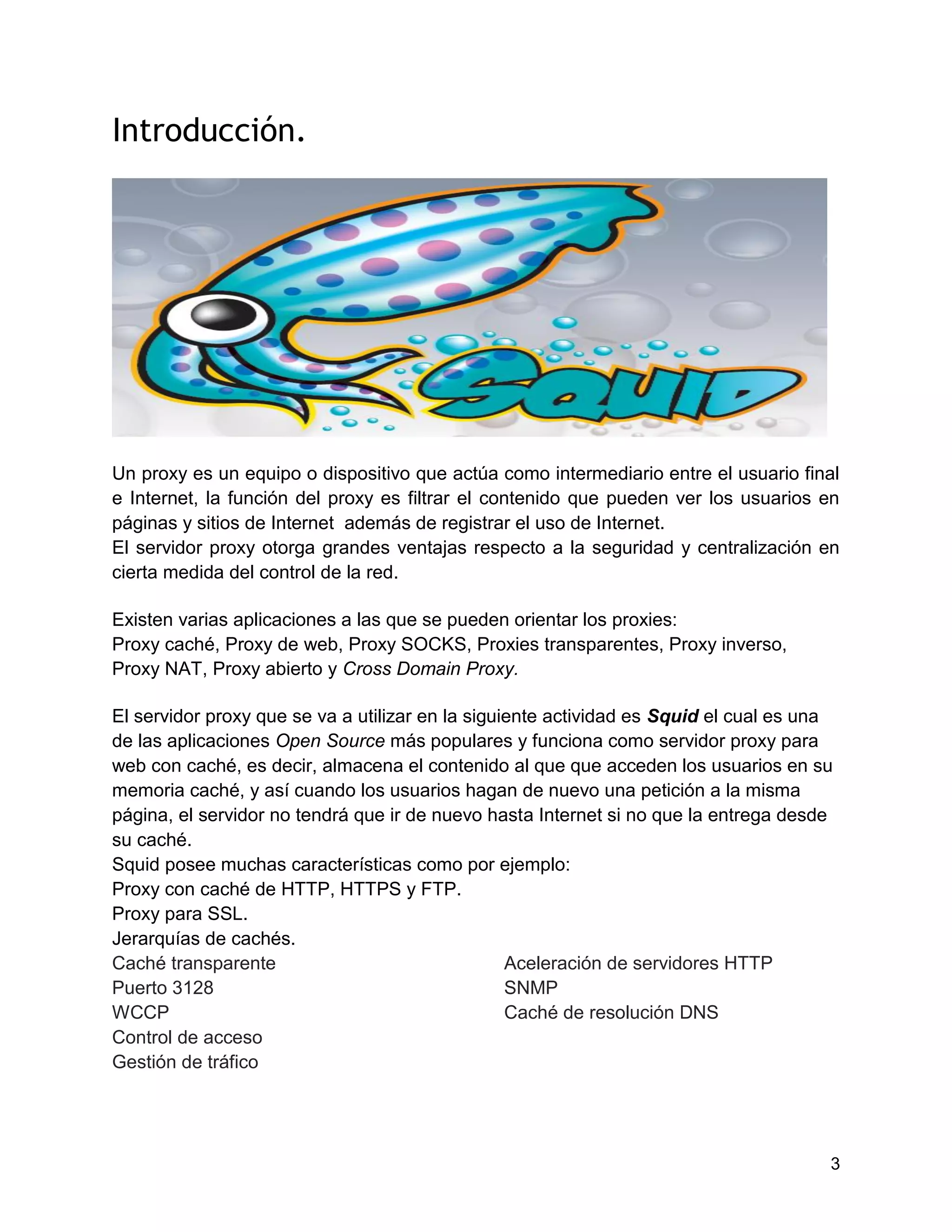 3
Introducción.
Un proxy es un equipo o dispositivo que actúa como intermediario entre el usuario final
e Internet, la función del proxy es filtrar el contenido que pueden ver los usuarios en
páginas y sitios de Internet además de registrar el uso de Internet.
El servidor proxy otorga grandes ventajas respecto a la seguridad y centralización en
cierta medida del control de la red.
Existen varias aplicaciones a las que se pueden orientar los proxies:
Proxy caché, Proxy de web, Proxy SOCKS, Proxies transparentes, Proxy inverso,
Proxy NAT, Proxy abierto y Cross Domain Proxy.
El servidor proxy que se va a utilizar en la siguiente actividad es Squid el cual es una
de las aplicaciones Open Source más populares y funciona como servidor proxy para
web con caché, es decir, almacena el contenido al que que acceden los usuarios en su
memoria caché, y así cuando los usuarios hagan de nuevo una petición a la misma
página, el servidor no tendrá que ir de nuevo hasta Internet si no que la entrega desde
su caché.
Squid posee muchas características como por ejemplo:
Proxy con caché de HTTP, HTTPS y FTP.
Proxy para SSL.
Jerarquías de cachés.
Caché transparente Aceleración de servidores HTTP
Puerto 3128 SNMP
WCCP Caché de resolución DNS
Control de acceso
Gestión de tráfico
 