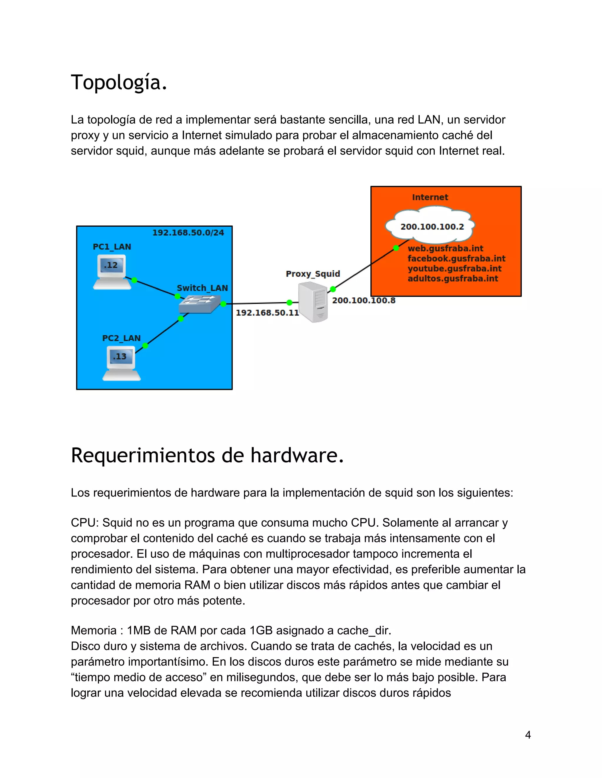 4
Topología.
La topología de red a implementar será bastante sencilla, una red LAN, un servidor
proxy y un servicio a Internet simulado para probar el almacenamiento caché del
servidor squid, aunque más adelante se probará el servidor squid con Internet real.
Requerimientos de hardware.
Los requerimientos de hardware para la implementación de squid son los siguientes:
CPU: Squid no es un programa que consuma mucho CPU. Solamente al arrancar y
comprobar el contenido del caché es cuando se trabaja más intensamente con el
procesador. El uso de máquinas con multiprocesador tampoco incrementa el
rendimiento del sistema. Para obtener una mayor efectividad, es preferible aumentar la
cantidad de memoria RAM o bien utilizar discos más rápidos antes que cambiar el
procesador por otro más potente.
Memoria : 1MB de RAM por cada 1GB asignado a cache_dir.
Disco duro y sistema de archivos. Cuando se trata de cachés, la velocidad es un
parámetro importantísimo. En los discos duros este parámetro se mide mediante su
“tiempo medio de acceso” en milisegundos, que debe ser lo más bajo posible. Para
lograr una velocidad elevada se recomienda utilizar discos duros rápidos
 