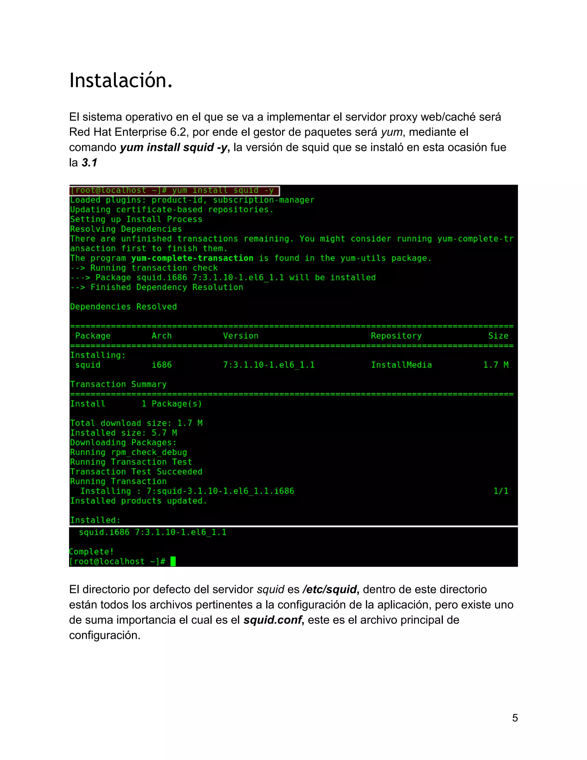 5
Instalación.
El sistema operativo en el que se va a implementar el servidor proxy web/caché será
Red Hat Enterprise 6.2, por ende el gestor de paquetes será yum, mediante el
comando yum install squid -y, la versión de squid que se instaló en esta ocasión fue
la 3.1
El directorio por defecto del servidor squid es /etc/squid, dentro de este directorio
están todos los archivos pertinentes a la configuración de la aplicación, pero existe uno
de suma importancia el cual es el squid.conf, este es el archivo principal de
configuración.
 