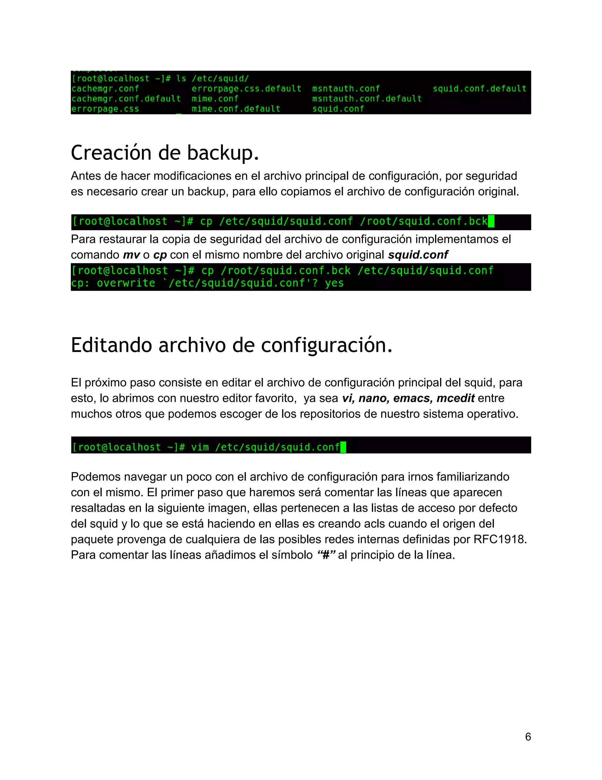 6
Creación de backup.
Antes de hacer modificaciones en el archivo principal de configuración, por seguridad
es necesario crear un backup, para ello copiamos el archivo de configuración original.
Para restaurar la copia de seguridad del archivo de configuración implementamos el
comando mv o cp con el mismo nombre del archivo original squid.conf
Editando archivo de configuración.
El próximo paso consiste en editar el archivo de configuración principal del squid, para
esto, lo abrimos con nuestro editor favorito, ya sea vi, nano, emacs, mcedit entre
muchos otros que podemos escoger de los repositorios de nuestro sistema operativo.
Podemos navegar un poco con el archivo de configuración para irnos familiarizando
con el mismo. El primer paso que haremos será comentar las líneas que aparecen
resaltadas en la siguiente imagen, ellas pertenecen a las listas de acceso por defecto
del squid y lo que se está haciendo en ellas es creando acls cuando el origen del
paquete provenga de cualquiera de las posibles redes internas definidas por RFC1918.
Para comentar las líneas añadimos el símbolo “#” al principio de la línea.
 
