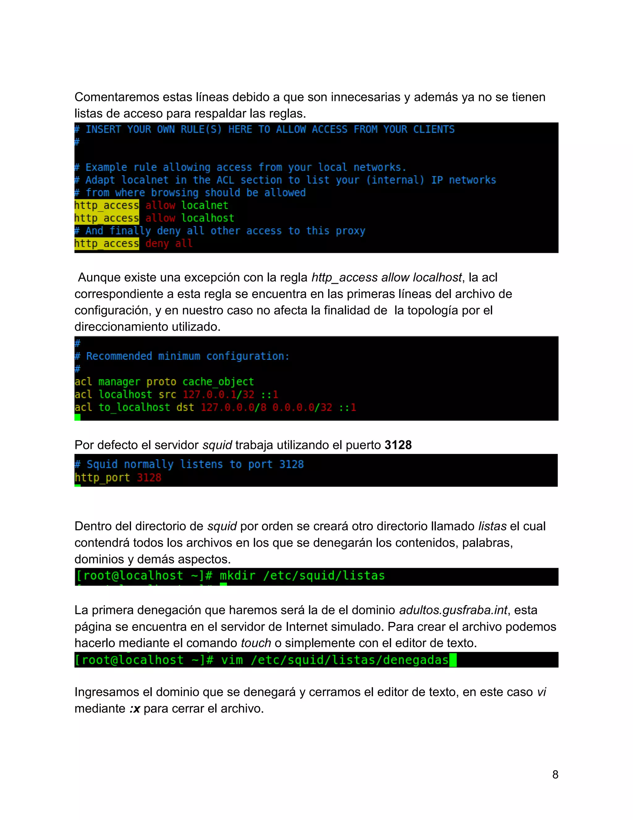 8
Comentaremos estas líneas debido a que son innecesarias y además ya no se tienen
listas de acceso para respaldar las reglas.
Aunque existe una excepción con la regla http_access allow localhost, la acl
correspondiente a esta regla se encuentra en las primeras líneas del archivo de
configuración, y en nuestro caso no afecta la finalidad de la topología por el
direccionamiento utilizado.
Por defecto el servidor squid trabaja utilizando el puerto 3128
Dentro del directorio de squid por orden se creará otro directorio llamado listas el cual
contendrá todos los archivos en los que se denegarán los contenidos, palabras,
dominios y demás aspectos.
La primera denegación que haremos será la de el dominio adultos.gusfraba.int, esta
página se encuentra en el servidor de Internet simulado. Para crear el archivo podemos
hacerlo mediante el comando touch o simplemente con el editor de texto.
Ingresamos el dominio que se denegará y cerramos el editor de texto, en este caso vi
mediante :x para cerrar el archivo.
 