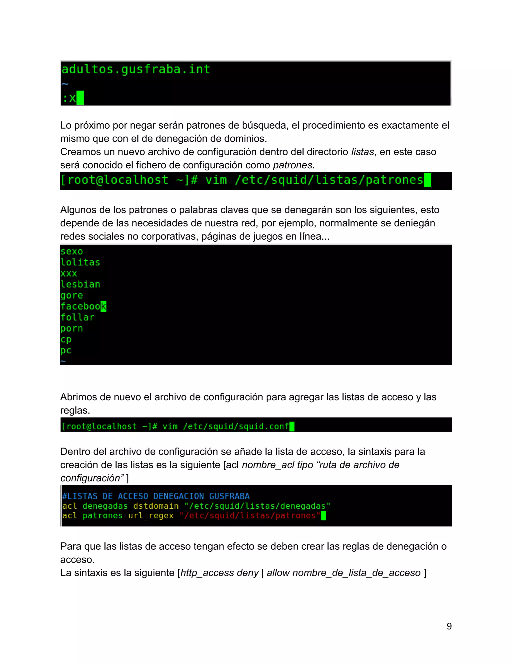 9
Lo próximo por negar serán patrones de búsqueda, el procedimiento es exactamente el
mismo que con el de denegación de dominios.
Creamos un nuevo archivo de configuración dentro del directorio listas, en este caso
será conocido el fichero de configuración como patrones.
Algunos de los patrones o palabras claves que se denegarán son los siguientes, esto
depende de las necesidades de nuestra red, por ejemplo, normalmente se deniegán
redes sociales no corporativas, páginas de juegos en línea...
Abrimos de nuevo el archivo de configuración para agregar las listas de acceso y las
reglas.
Dentro del archivo de configuración se añade la lista de acceso, la sintaxis para la
creación de las listas es la siguiente [acl nombre_acl tipo “ruta de archivo de
configuración” ]
Para que las listas de acceso tengan efecto se deben crear las reglas de denegación o
acceso.
La sintaxis es la siguiente [http_access deny | allow nombre_de_lista_de_acceso ]
 