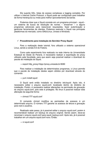 Ele suporta SSL, listas de acesso complexas e logging completo. Por
utilizar o Internet Cache Protocol, o Squid pode ser configurado para trabalhar
de forma hierárquica ou mista para melhor aproveitamento da banda.

       Podemos dizer que o Squid consiste em um programa principal – squid -
um sistema de busca de resolução de nomes – dnsserver – e alguns
programas adicionais para reescrever requisições, fazer autenticação e
gerenciar ferramentas de clientes. Podemos executar o Squid nas principais
plataformas do mercado, como GNU/Linux, Unixes e Windows.



      Procedimento para instalação do Servidor Proxy Squid

       Para a realização deste tutorial, fora utilizado a sistema operacional
Linux, sendo a versão 9.0 do Fedora.

        Como este experimento fora realizado na rede interna da Universidade
Estadual do Oeste do Paraná, é necessário realizar a exportação do proxy
utilizado pela faculdade, para que assim seja possível realizar o download do
pacote de instalação do Squid.

      → export http_proxy=htpp://proxy.unioeste.br:8080

     Para realizar a instalação de determinados programas, o Linux permite
que o pacote de instalação destes sejam obtidos por download através do
comando:

      → yum install squid

       O Squid será então instalado no diretório /etc/squid. Após isto, é
necessário editar o arquivo squid.conf, localizado dentro do diretório de
instalação. Porém, é necessário realizar alterações na permissão de gravação
do arquivo squid.conf, pois este é protegido. No linux é possível realizar esta
alteração da seguinte forma:

      → chmod 777 squid.conf

       O comando chmod modifica as pemissões de acessos à um
determinado arquivo. O número 777 garante os acessos de leitura e gravação
para root e usuários.

       Realizado este passo, já é possível editar o arquivo squid.conf, porém é
recomendável realizar um backup do arquivo original. Sendo assim, deve-se
renomear o arquivo squid.conf para squid_backup.conf. Após isto, já é possível
trabalhar em um arquivo squid.conf novo. Então:

      → vi squid.conf
 