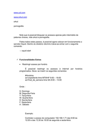 www.uol.com

www.orkut.com

orkut

pornografia



      Note que é possível bloquear os acessos apenas pelo intermédio de
palavras chaves, vide orkut e pornografia.

       Feitos todos estes passos, é possível agora colocar em funcionamento o
servidor Squid. Dentro do diretório /etc/init.d deve-se entrar com o seguinte
comando:

        → squid start



        Funcionalidades Extras

        •   Restringir acesso por horário

              É possível restringir os acessos à internet por horários
        programados. Deve- se inserir os seguintes comandos:

               #Horários
               acl expediente time MTWHF 9:00 – 18:00
               acl final_de_semana time SA 8:00 – 13:00


        Onde :

        S: Domingo
        M: Segunda-Feira
        T: Terça-feira
        W: Quarta-feira
        H: Quinta-feira
        F: Sexta-feira
        A : Sábado



               Exemplo:

               Controlar o acesso do computador 192.168.1.71 das 9:00 às
               12:00 e das 13:30 às 18:00 de segunda a sexta-feira:
 
