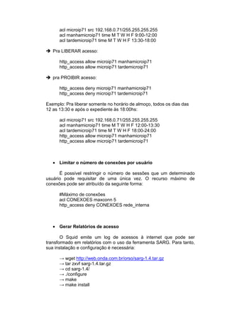 acl microip71 src 192.168.0.71/255.255.255.255
      acl manhamicroip71 time M T W H F 9:00-12:00
      acl tardemicroip71 time M T W H F 13:30-18:00

   Pra LIBERAR acesso:

      http_access allow microip71 manhamicroip71
      http_access allow microip71 tardemicroip71

   pra PROIBIR acesso:

      http_access deny microip71 manhamicroip71
      http_access deny microip71 tardemicroip71

Exemplo: Pra liberar somente no horário de almoço, todos os dias das
12 as 13:30 e após o expediente às 18:00hs:

      acl microip71 src 192.168.0.71/255.255.255.255
      acl manhamicroip71 time M T W H F 12:00-13:30
      acl tardemicroip71 time M T W H F 18:00-24:00
      http_access allow microip71 manhamicroip71
      http_access allow microip71 tardemicroip71



   • Limitar o número de conexões por usuário

      É possível restringir o número de sessões que um determinado
usuário pode requisitar de uma única vez. O recurso máximo de
conexões pode ser atribuído da seguinte forma:

      #Máximo de conexões
      acl CONEXOES maxconn 5
      http_access deny CONEXOES rede_interna



   • Gerar Relatórios de acesso

       O Squid emite um log de acessos à internet que pode ser
transformado em relatórios com o uso da ferramenta SARG. Para tanto,
sua instalação e configuração é necessária:

      → wget http://web.onda.com.br/orso/sarg-1.4.tar.gz
      → tar zxvf sarg-1.4.tar.gz
      → cd sarg-1.4/
      → ./configure
      → make
      → make install
 